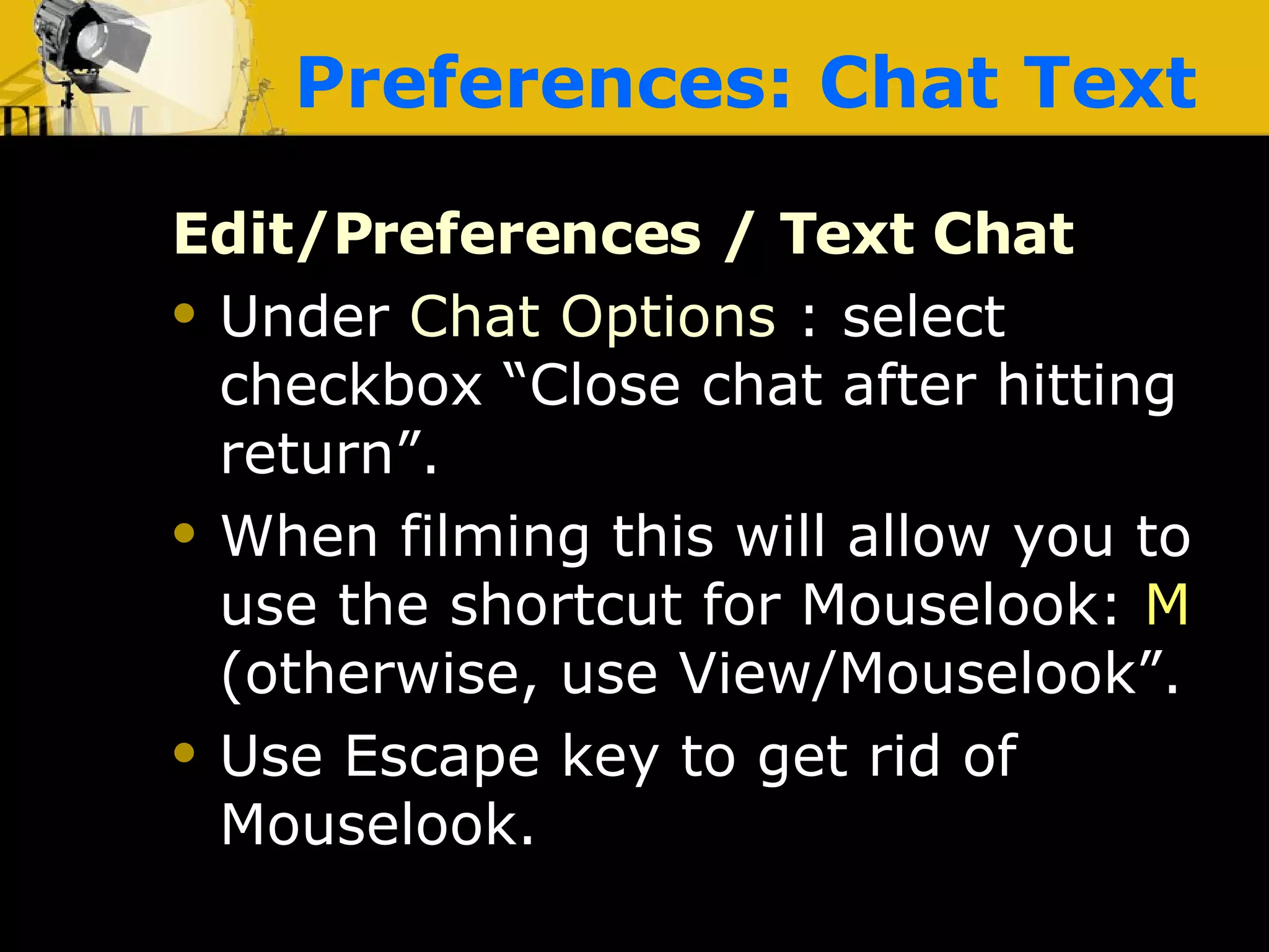Preferences: Chat Text Edit/Preferences / Text Chat Under  Chat Options  : select checkbox “Close chat after hitting return”. When filming this will allow you to use the shortcut for Mouselook:  M  (otherwise, use View/Mouselook”. Use Escape key to get rid of Mouselook. 