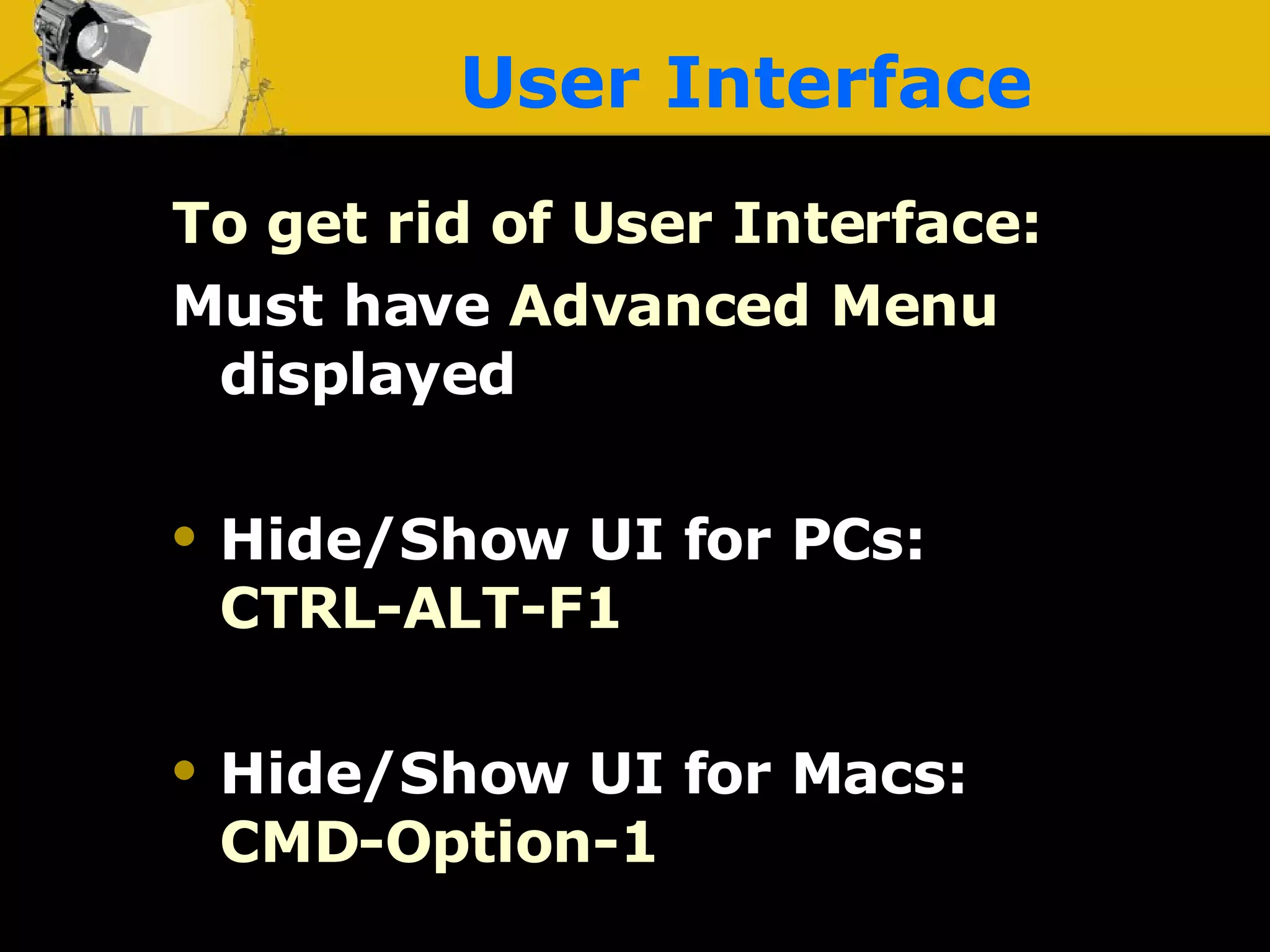 User Interface To get rid of User Interface: Must have  Advanced Menu   displayed Hide/Show UI for PCs:   CTRL-ALT-F1 Hide/Show UI for Macs:   CMD-Option-1 
