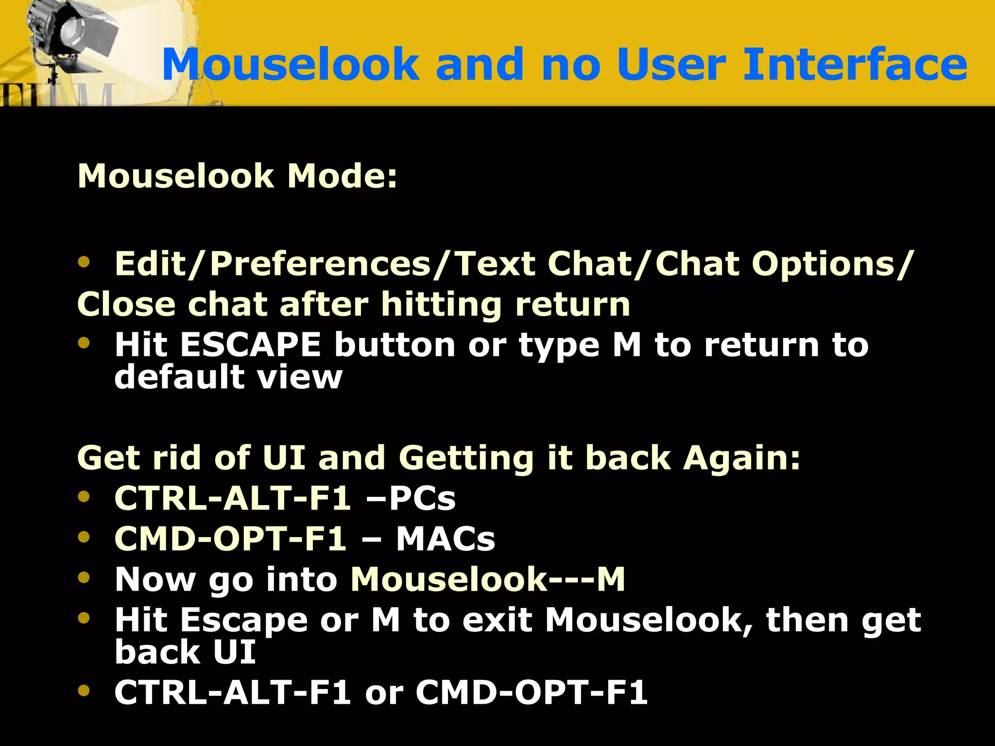 Mouselook and no User Interface Mouselook Mode:   Chat bar must be closed Edit/Preferences/Text Chat/Chat Options/ Close chat after hitting return Hit ESCAPE button or type M to return to default view Get rid of UI and Getting it back Again: CTRL-ALT-F1  –PCs CMD-OPT-F1  – MACs Now go into   Mouselook---M Hit Escape or M to exit Mouselook, then get back UI CTRL-ALT-F1 or CMD-OPT-F1 