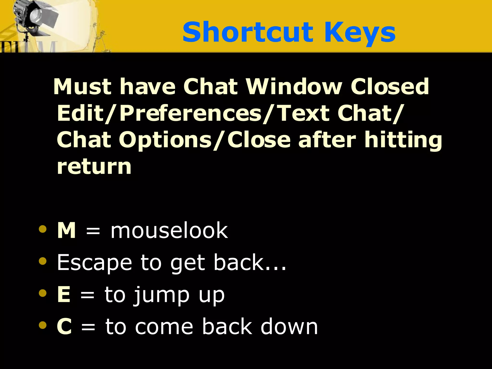 Shortcut Keys Must have Chat Window Closed Edit/Preferences/Text Chat/ Chat Options/Close after hitting return M   = mouselook Escape to get back... E   = to jump up C   = to come back down 