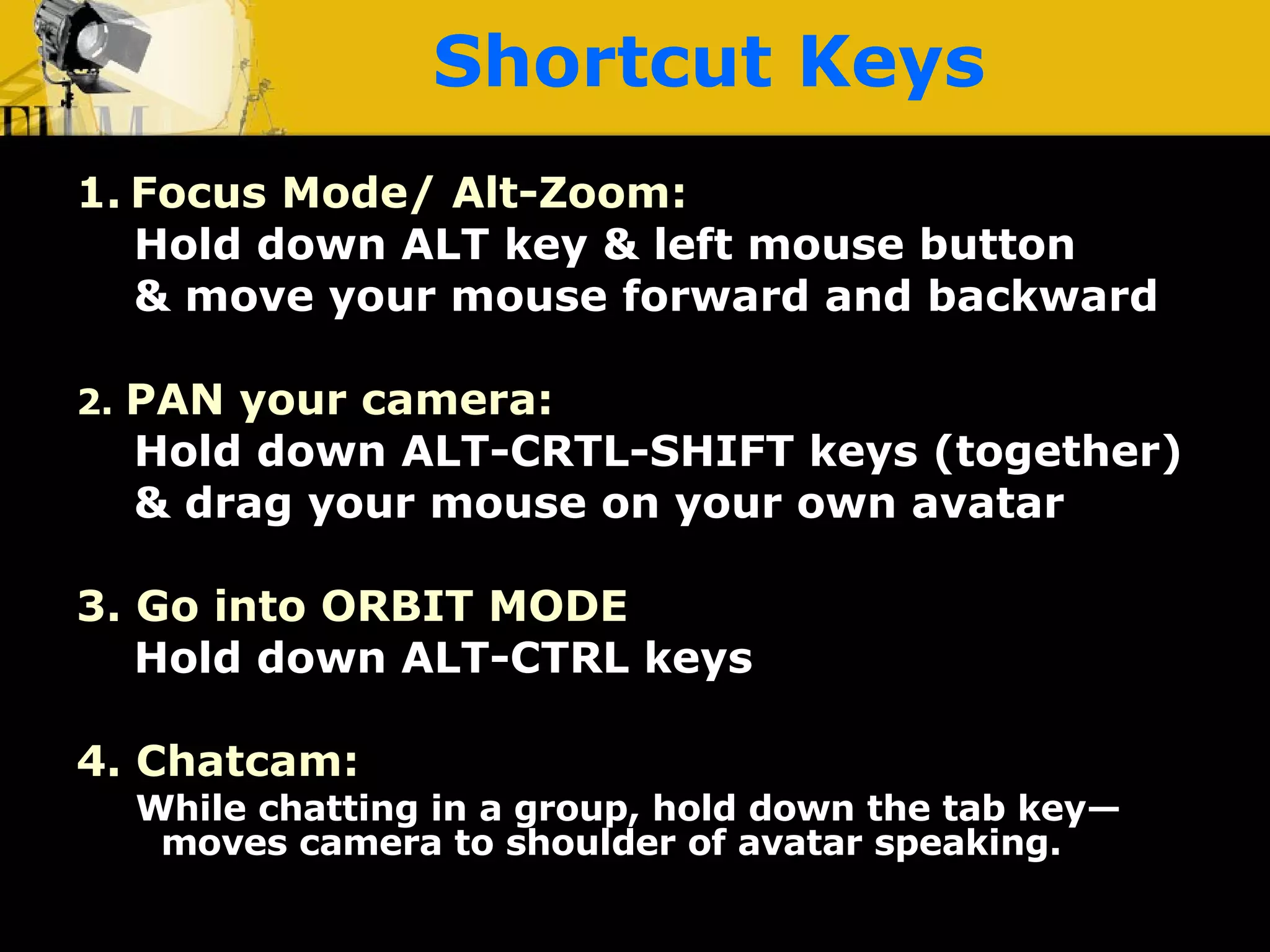 Shortcut Keys 1.   Focus Mode/ Alt-Zoom: Hold down ALT key & left mouse button & move your mouse forward and backward 2.  PAN your camera: Hold down ALT-CRTL-SHIFT keys (together) & drag your mouse on your own avatar 3. Go into ORBIT MODE Hold down ALT-CTRL keys 4. Chatcam:  While chatting in a group, hold down the tab key—moves camera to shoulder of avatar speaking. 