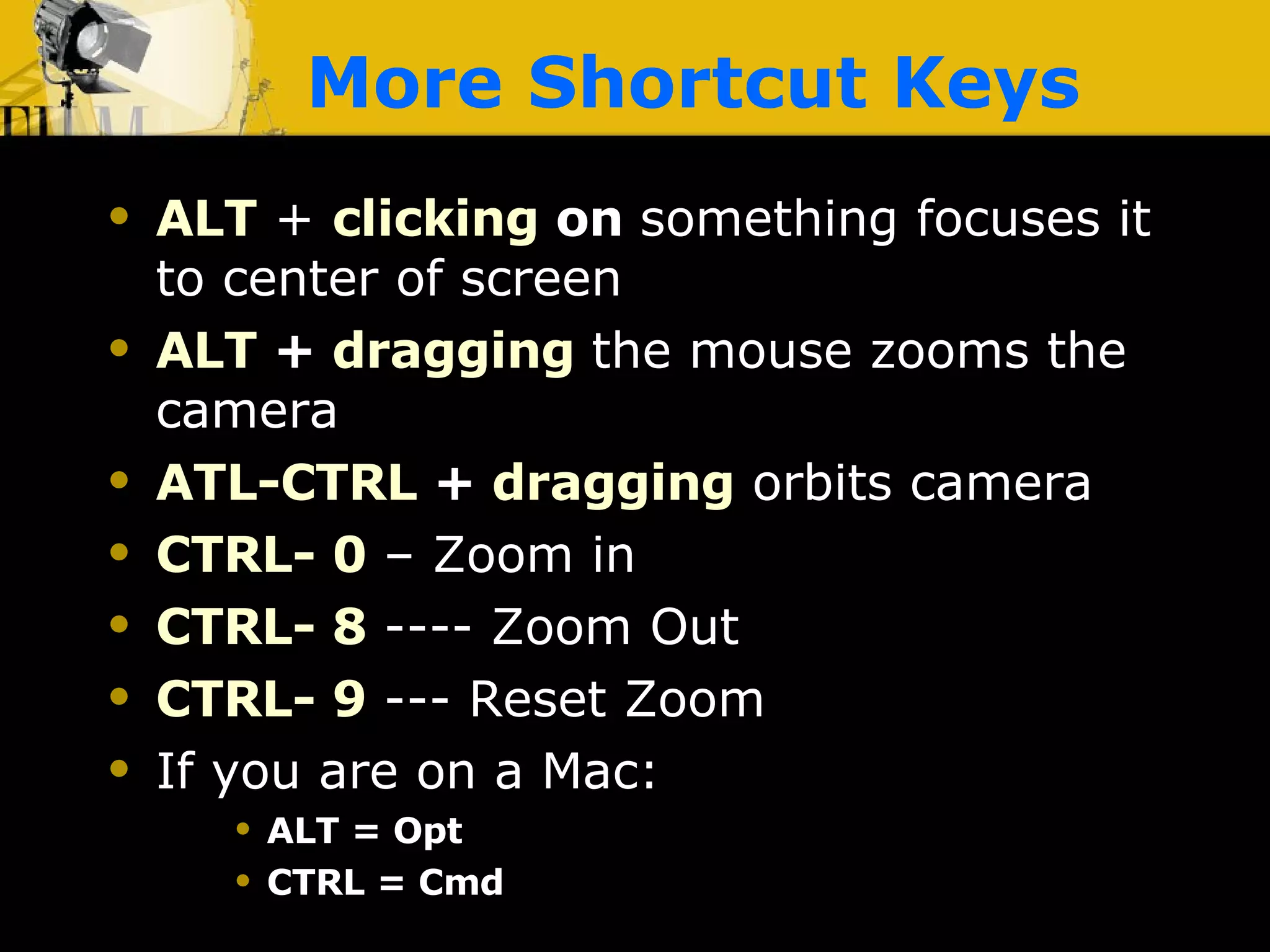 More Shortcut Keys ALT  +   clicking  on  something focuses it to center of screen ALT  +  dragging   the mouse zooms the camera ATL-CTRL   +  dragging  orbits camera CTRL- 0  – Zoom in CTRL- 8  ---- Zoom Out CTRL- 9  --- Reset Zoom If you are on a Mac:  ALT = Opt CTRL = Cmd 