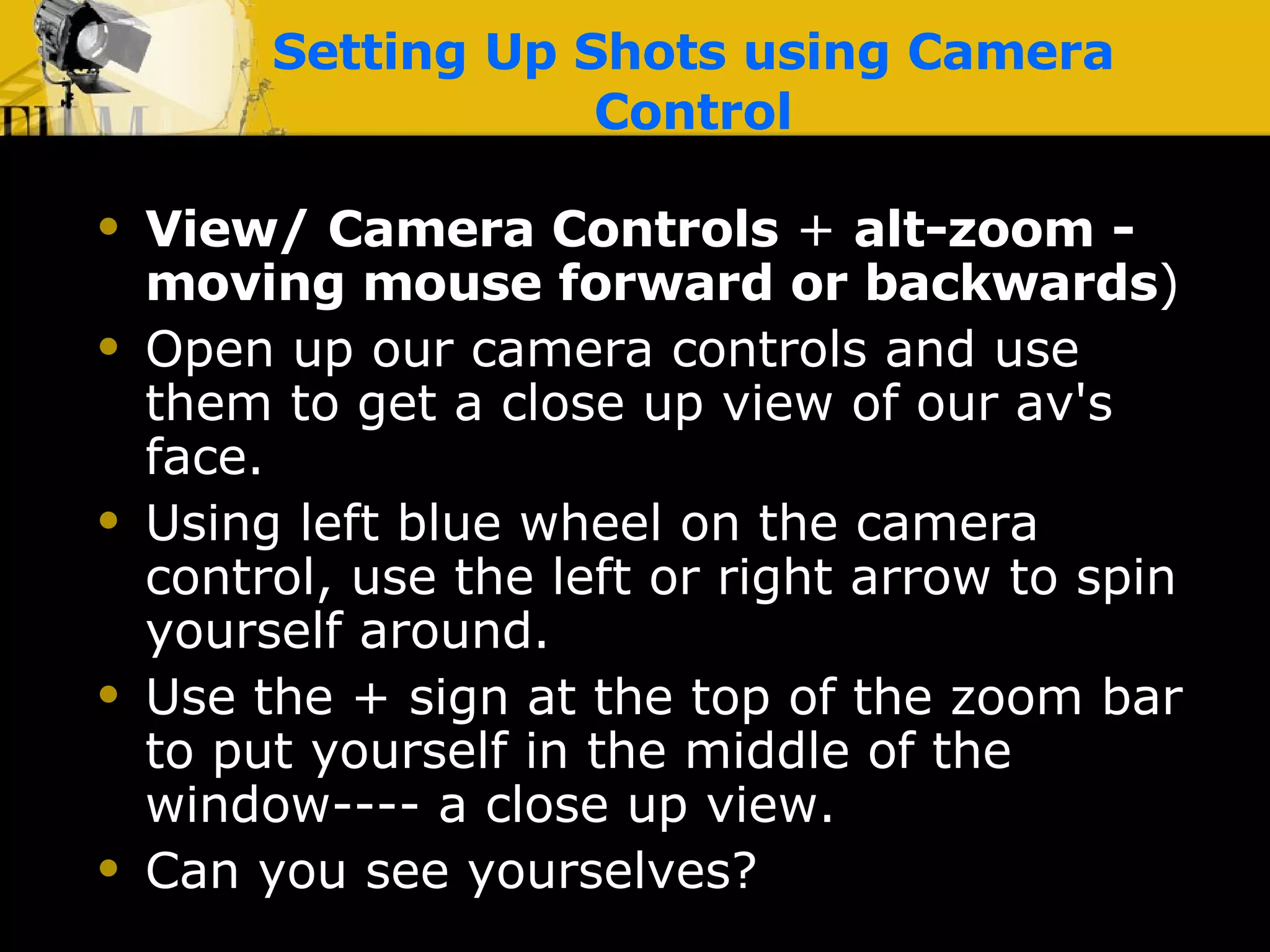 Setting Up Shots using Camera Control View/ Camera Controls  +  alt-zoom   - moving mouse forward or backwards ) Open up our camera controls and use them to get a close up view of our av's face. Using left blue wheel on the camera control, use the left or right arrow to spin yourself around. Use the + sign at the top of the zoom bar to put yourself in the middle of the window---- a close up view. Can you see yourselves? 