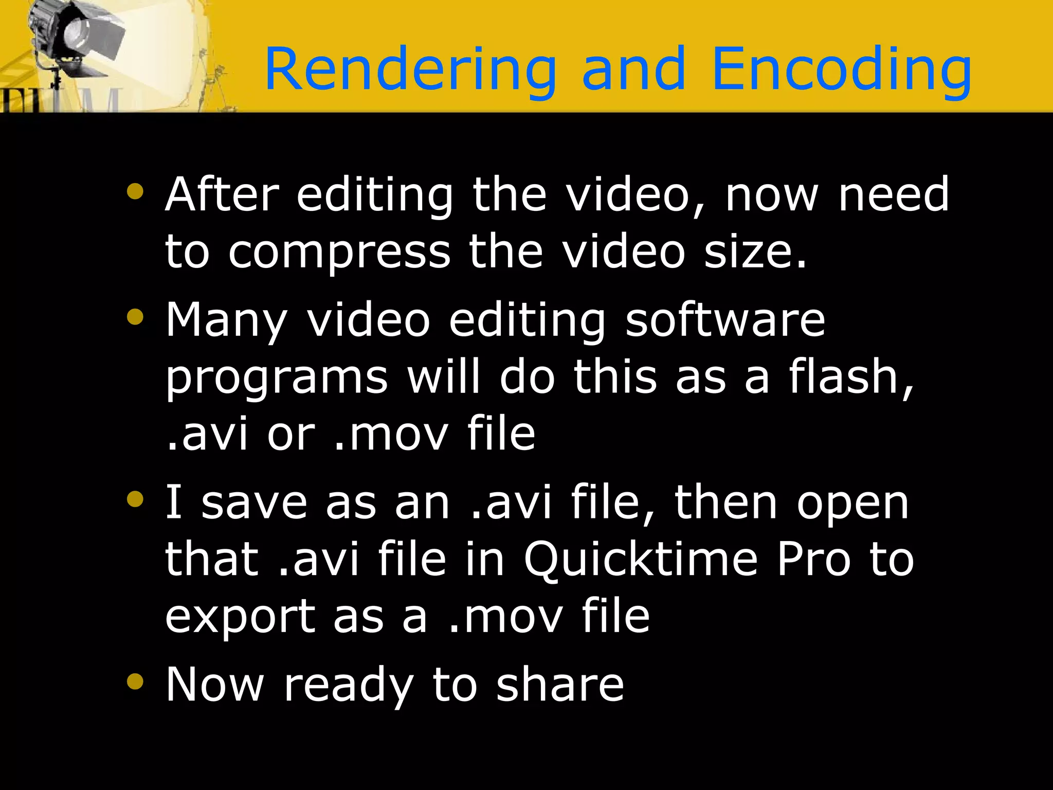 Rendering and Encoding After editing the video, now need to compress the video size. Many video editing software programs will do this as a flash, .avi or .mov file I save as an .avi file, then open that .avi file in Quicktime Pro to export as a .mov file Now ready to share 