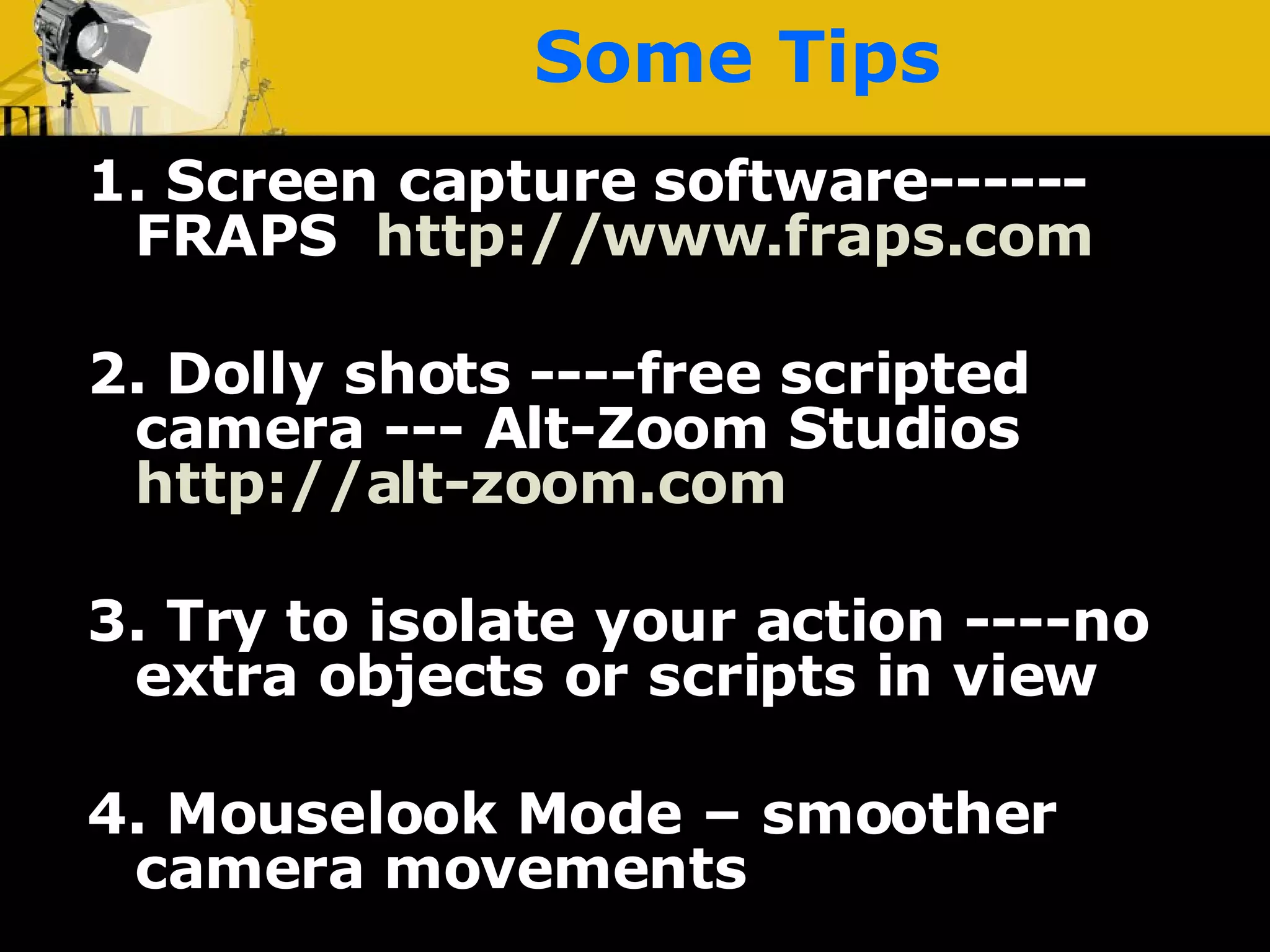 Some Tips 1.   Screen capture software------FRAPS  http:// www.fraps.com 2. Dolly shots ----free scripted camera --- Alt-Zoom Studios  http://alt-zoom.com 3. Try to isolate your action ----no extra objects or scripts in view 4. Mouselook Mode – smoother camera movements 