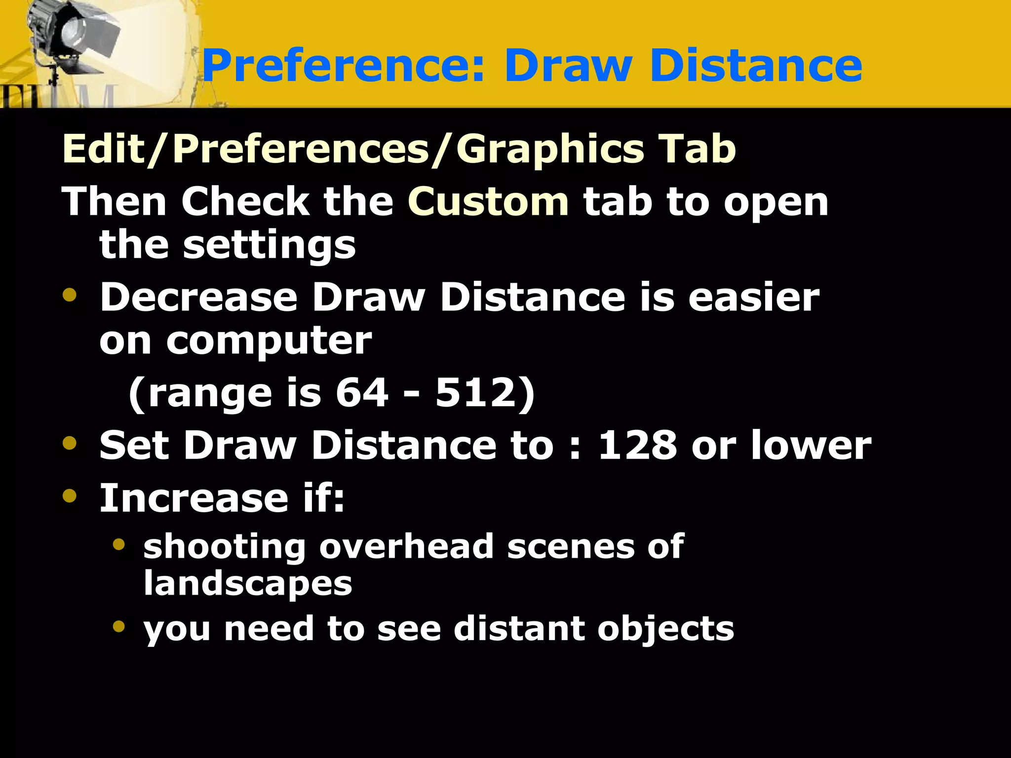 Preference: Draw Distance Edit/Preferences/Graphics Tab Then Check the   Custom   tab to open the settings Decrease Draw Distance is easier on computer  (range is 64 - 512) Set Draw Distance to : 128 or lower Increase if: shooting overhead scenes of landscapes you need to see distant objects 