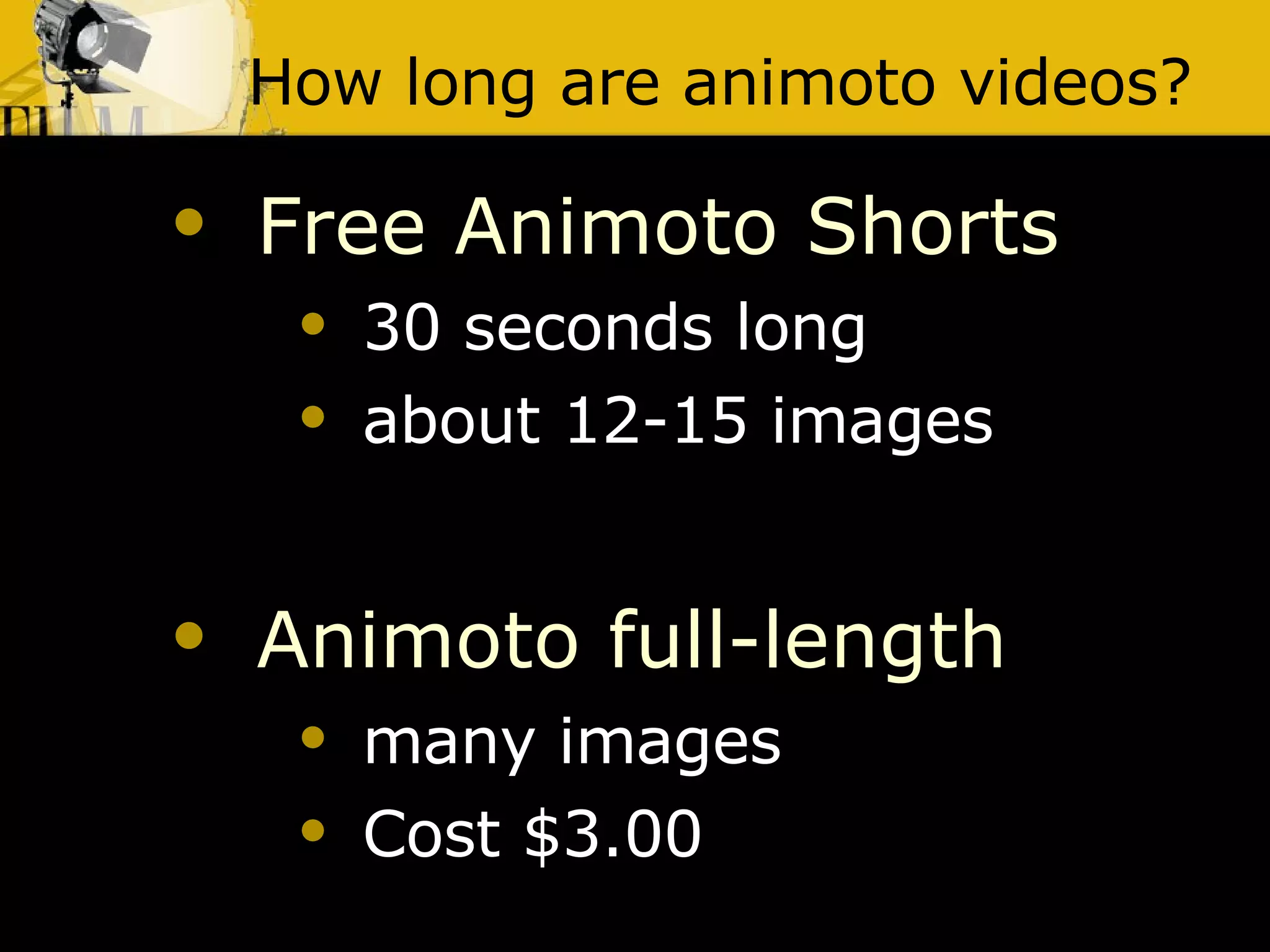 How long are animoto videos? Free Animoto Shorts   30 seconds long  about 12-15 images Animoto full-length   many images  Cost $3.00 