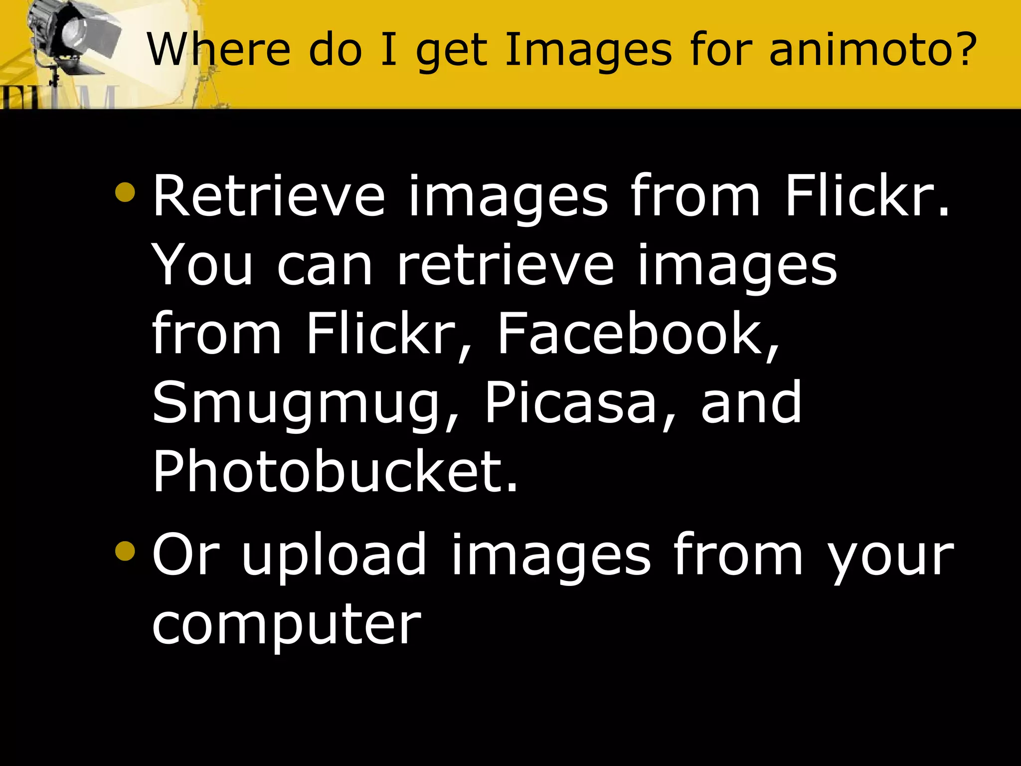 Where do I get Images for animoto? Retrieve images from Flickr. You can retrieve images from Flickr, Facebook, Smugmug, Picasa, and Photobucket. Or upload images from your computer 