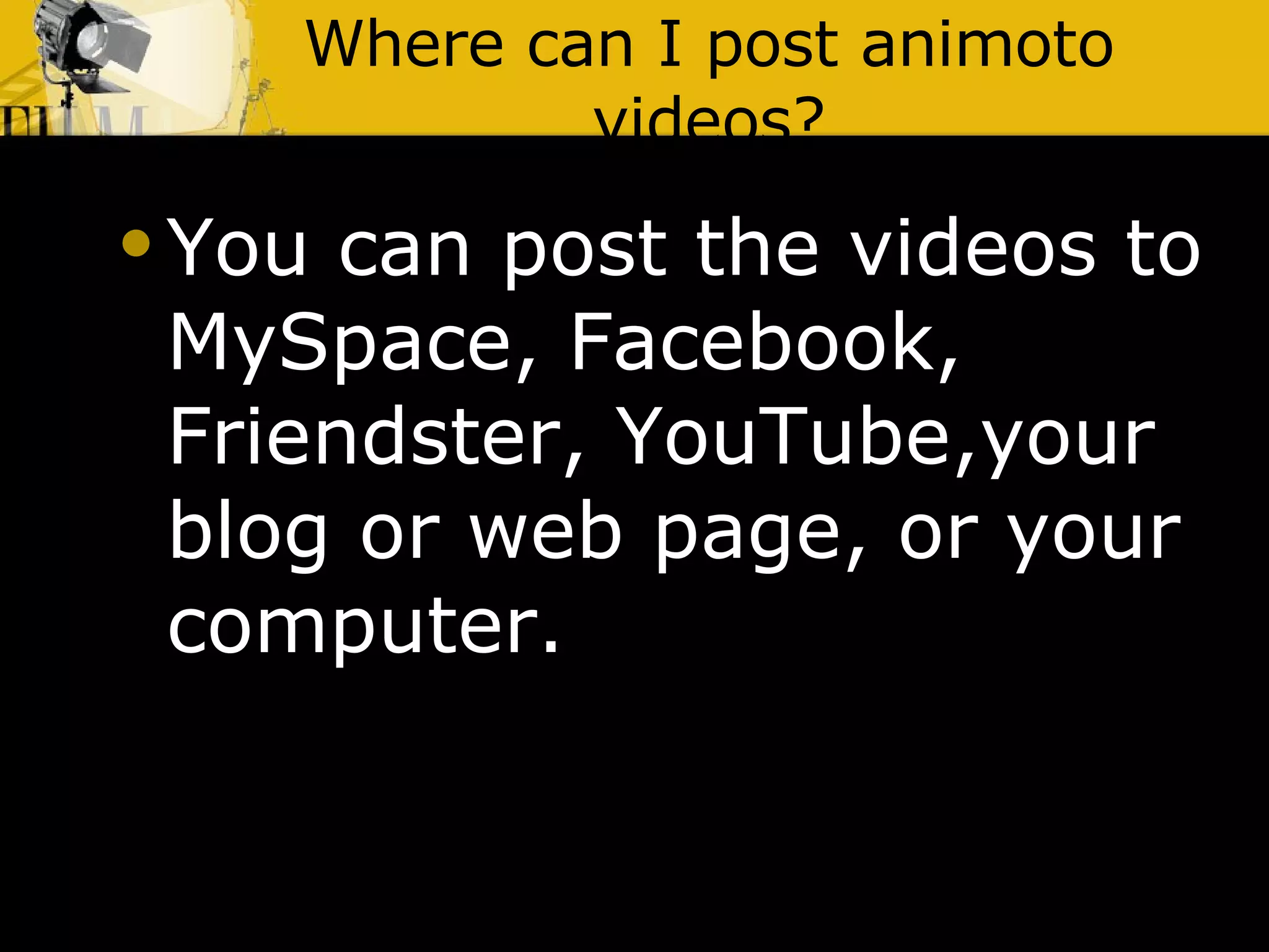 Where can I post animoto videos? You can post the videos to MySpace, Facebook, Friendster, YouTube,your blog or web page, or your computer. 