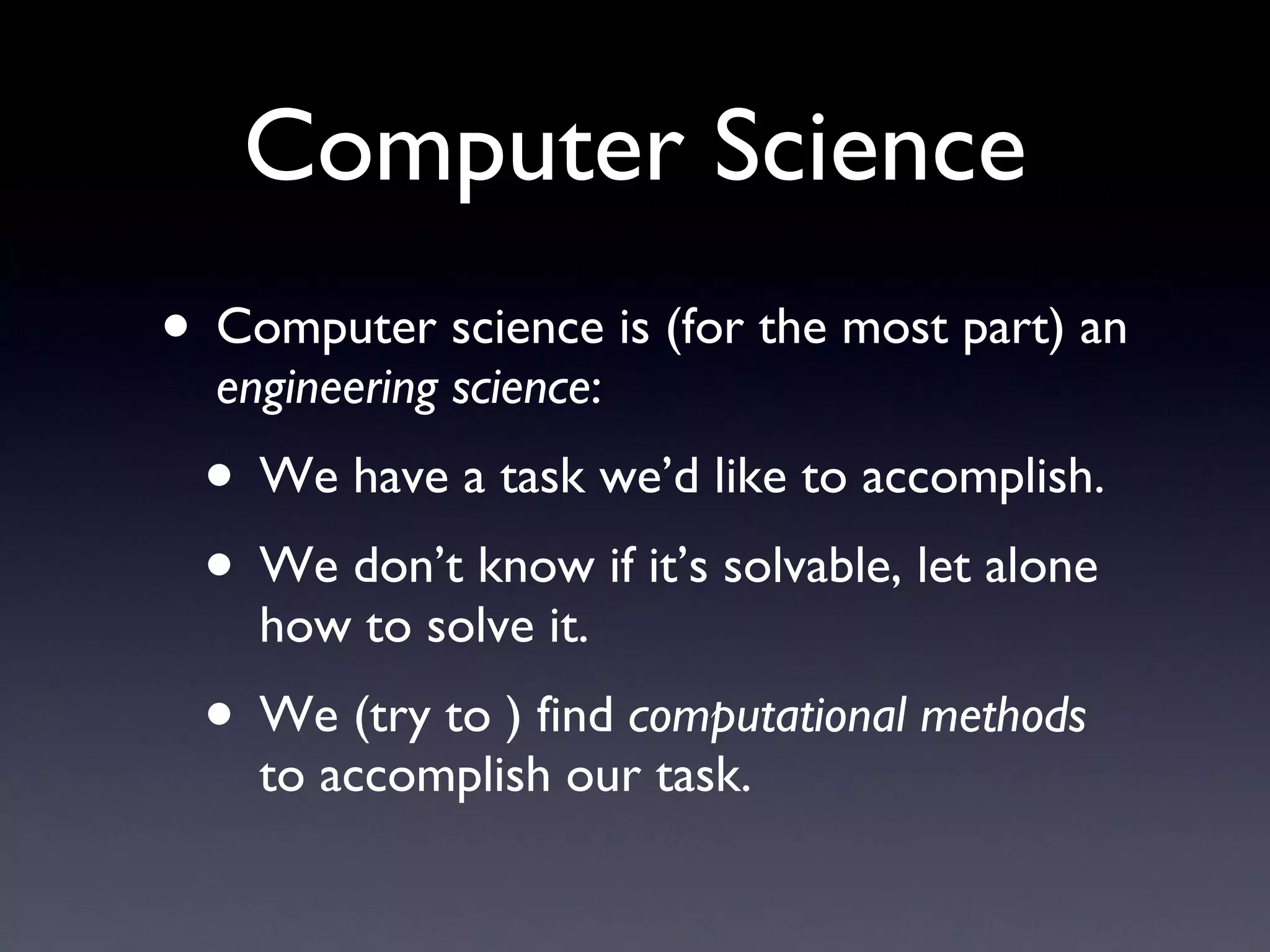 Computer Science Computer science is (for the most part) an  engineering science : We have a task we’d like to accomplish. We don’t know if it’s solvable, let alone how to solve it. We (try to ) find  computational methods  to accomplish our task. 