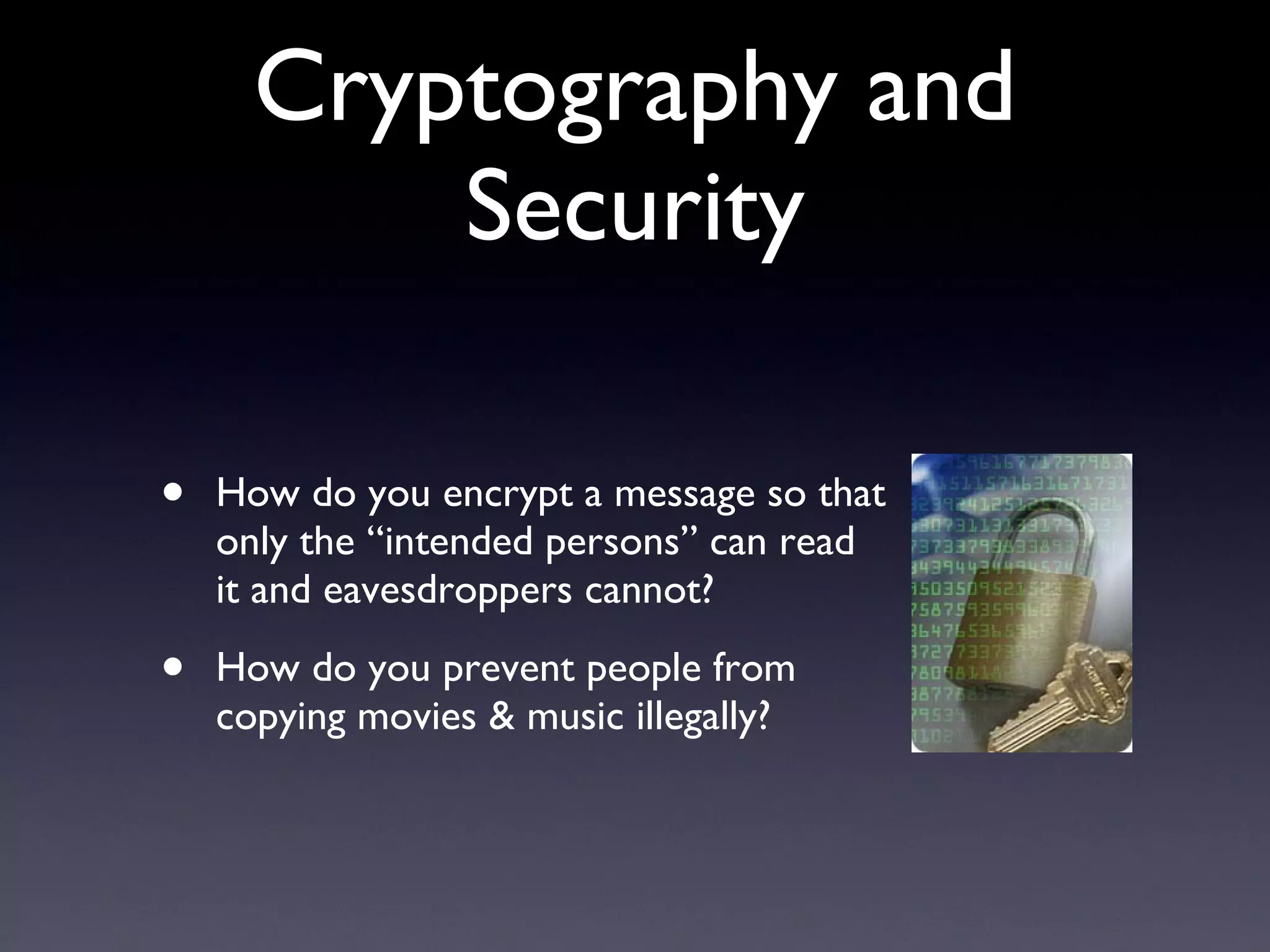 Cryptography and Security How do you encrypt a message so that only the “intended persons” can read it and eavesdroppers cannot? How do you prevent people from copying movies & music illegally? 