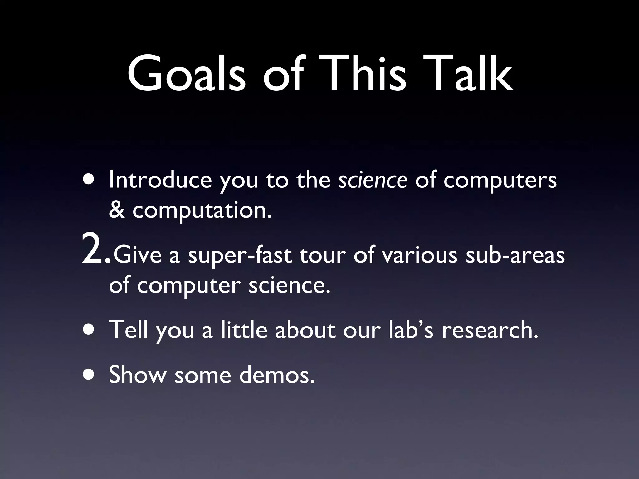 Goals of This Talk Introduce you to the  science  of computers & computation. Give a super-fast tour of various sub-areas of computer science. Tell you a little about our lab’s research. Show some demos. 