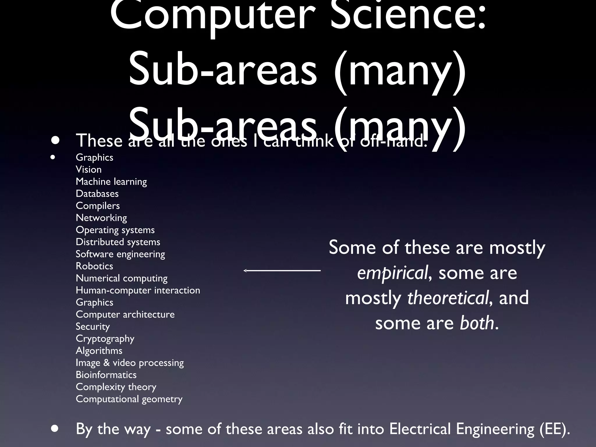 Computer Science: Sub-areas (many) Sub-areas (many) These are all the ones I can think of off-hand: Graphics Vision Machine learning Databases Compilers Networking Operating systems Distributed systems Software engineering Robotics Numerical computing Human-computer interaction Graphics Computer architecture Security Cryptography Algorithms Image & video processing Bioinformatics Complexity theory Computational geometry By the way - some of these areas also fit into Electrical Engineering (EE). Some of these are mostly  empirical , some are mostly  theoretical , and some are  both . 