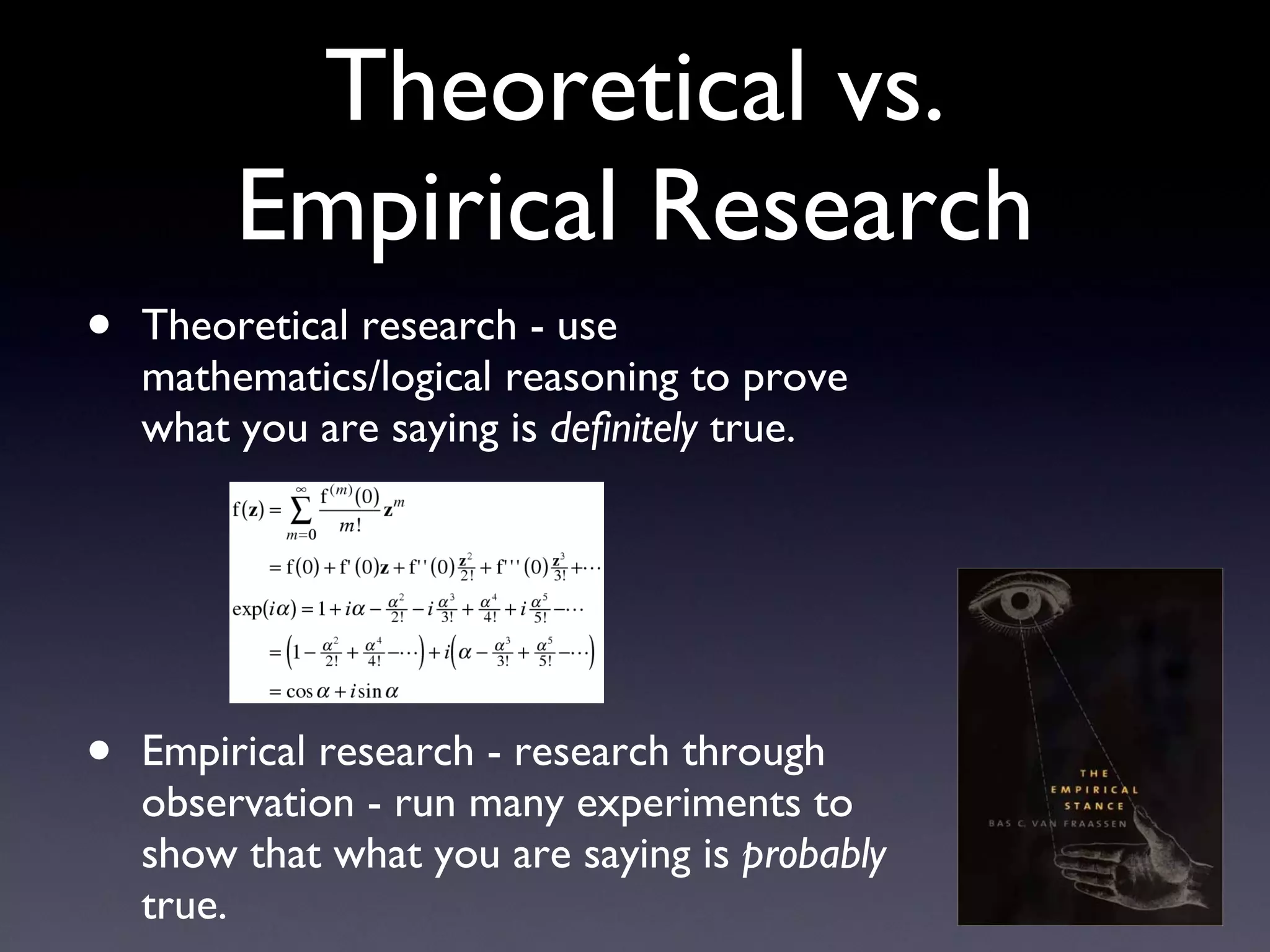 Theoretical vs. Empirical Research Theoretical research - use mathematics/logical reasoning to prove what you are saying is  definitely  true. Empirical research - research through observation - run many experiments to show that what you are saying is  probably  true. 