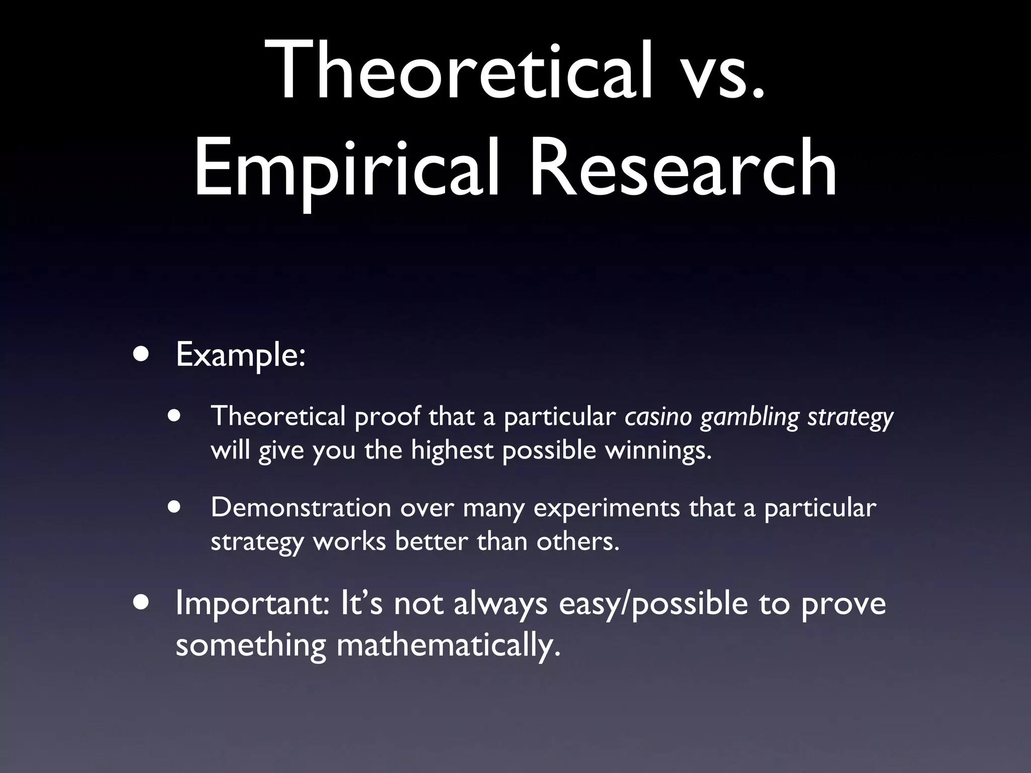 Theoretical vs. Empirical Research Example: Theoretical proof that a particular  casino gambling strategy  will give you the highest possible winnings. Demonstration over many experiments that a particular strategy works better than others. Important: It’s not always easy/possible to prove something mathematically. 