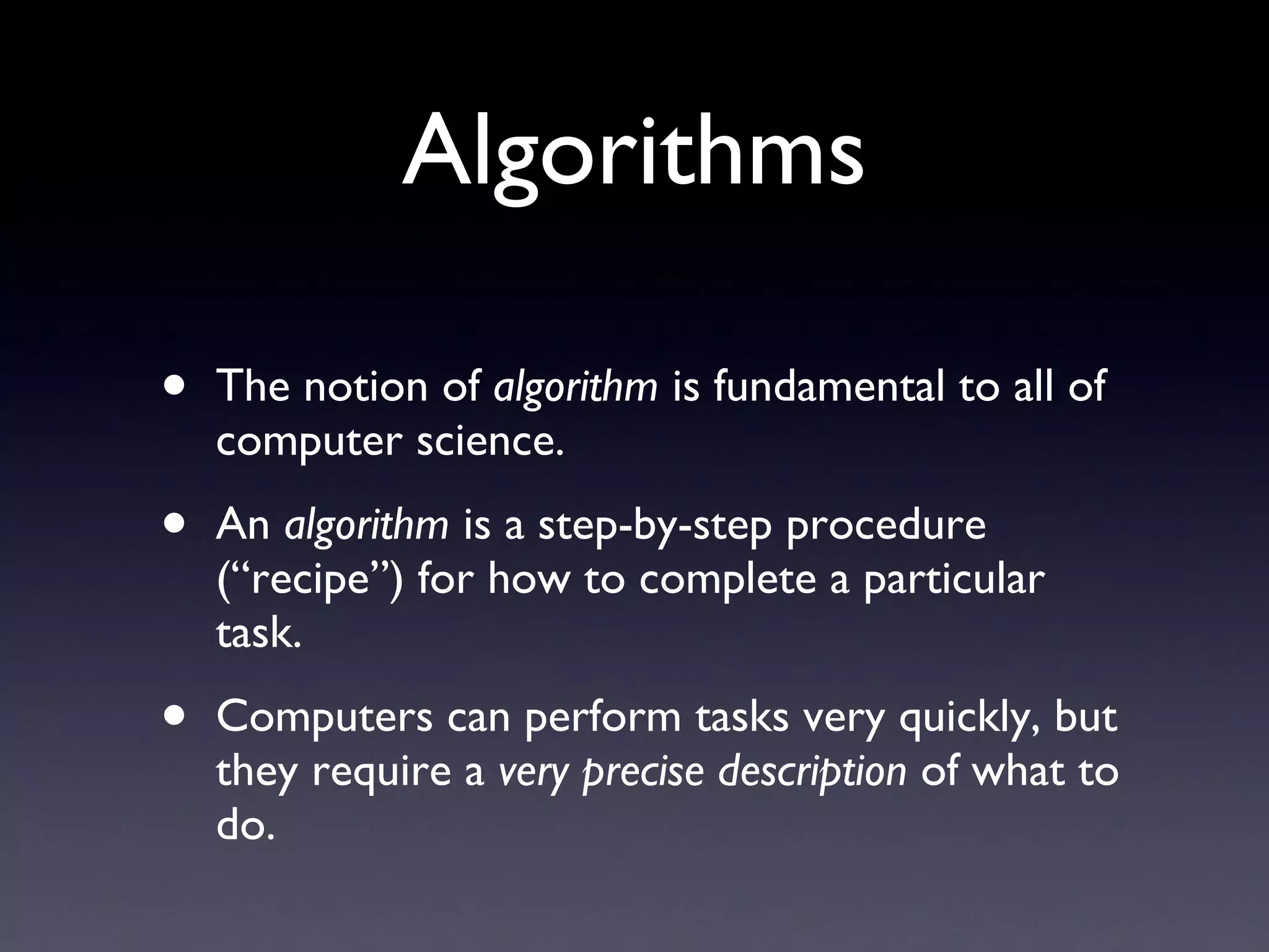 Algorithms The notion of  algorithm  is fundamental to all of computer science. An  algorithm  is a step-by-step procedure (“recipe”) for how to complete a particular task. Computers can perform tasks very quickly, but they require a  very precise description  of what to do. 