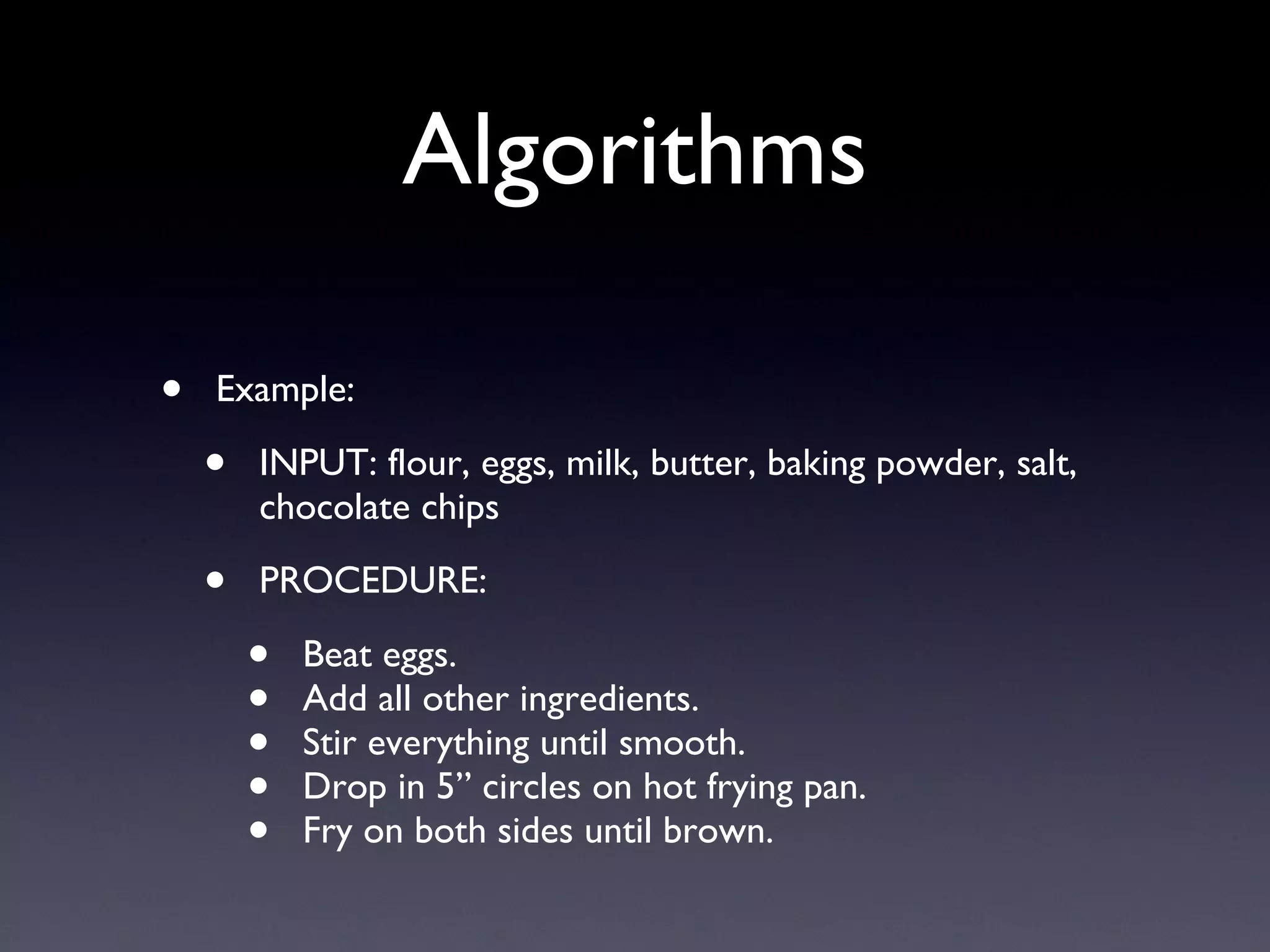 Algorithms Example: INPUT: flour, eggs, milk, butter, baking powder, salt, chocolate chips PROCEDURE: Beat eggs. Add all other ingredients. Stir everything until smooth. Drop in 5” circles on hot frying pan. Fry on both sides until brown. 