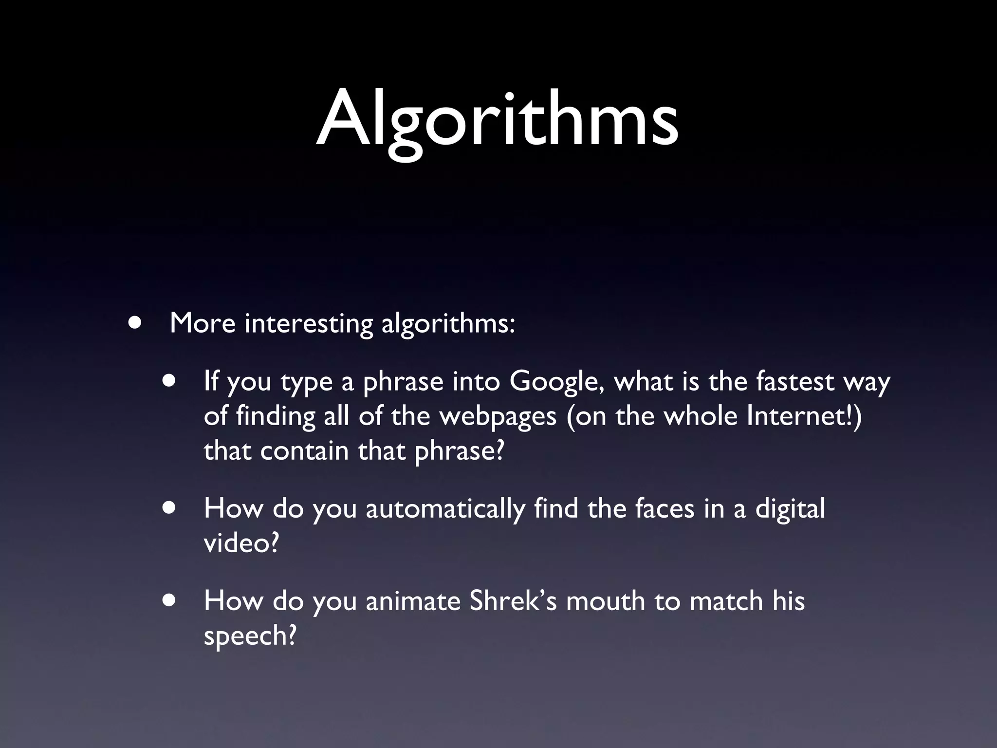 Algorithms More interesting algorithms: If you type a phrase into Google, what is the fastest way of finding all of the webpages (on the whole Internet!) that contain that phrase? How do you automatically find the faces in a digital video? How do you animate Shrek’s mouth to match his speech? 