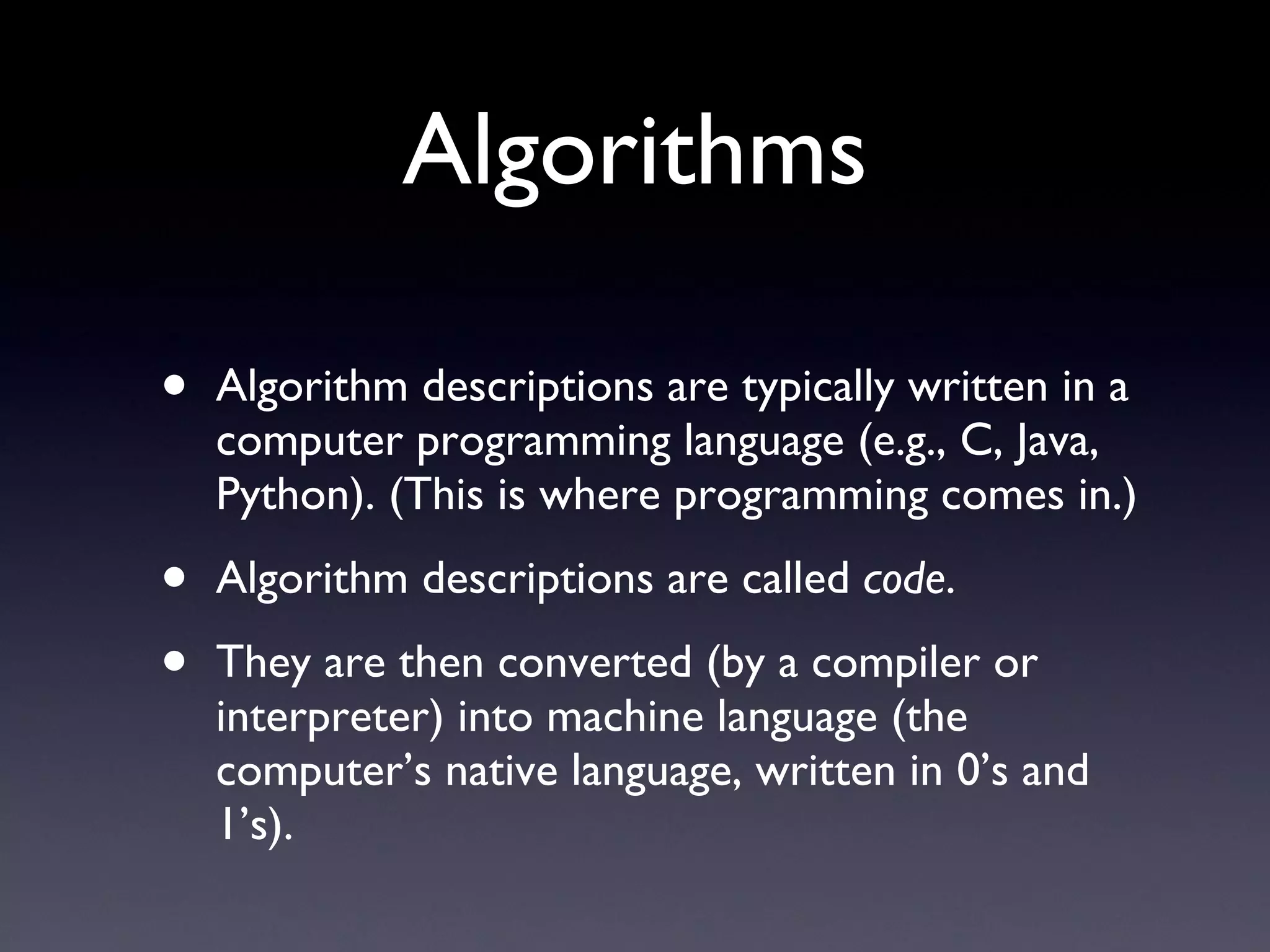 Algorithms Algorithm descriptions are typically written in a computer programming language (e.g., C, Java, Python). (This is where programming comes in.) Algorithm descriptions are called  code . They are then converted (by a compiler or interpreter) into machine language (the computer’s native language, written in 0’s and 1’s). 