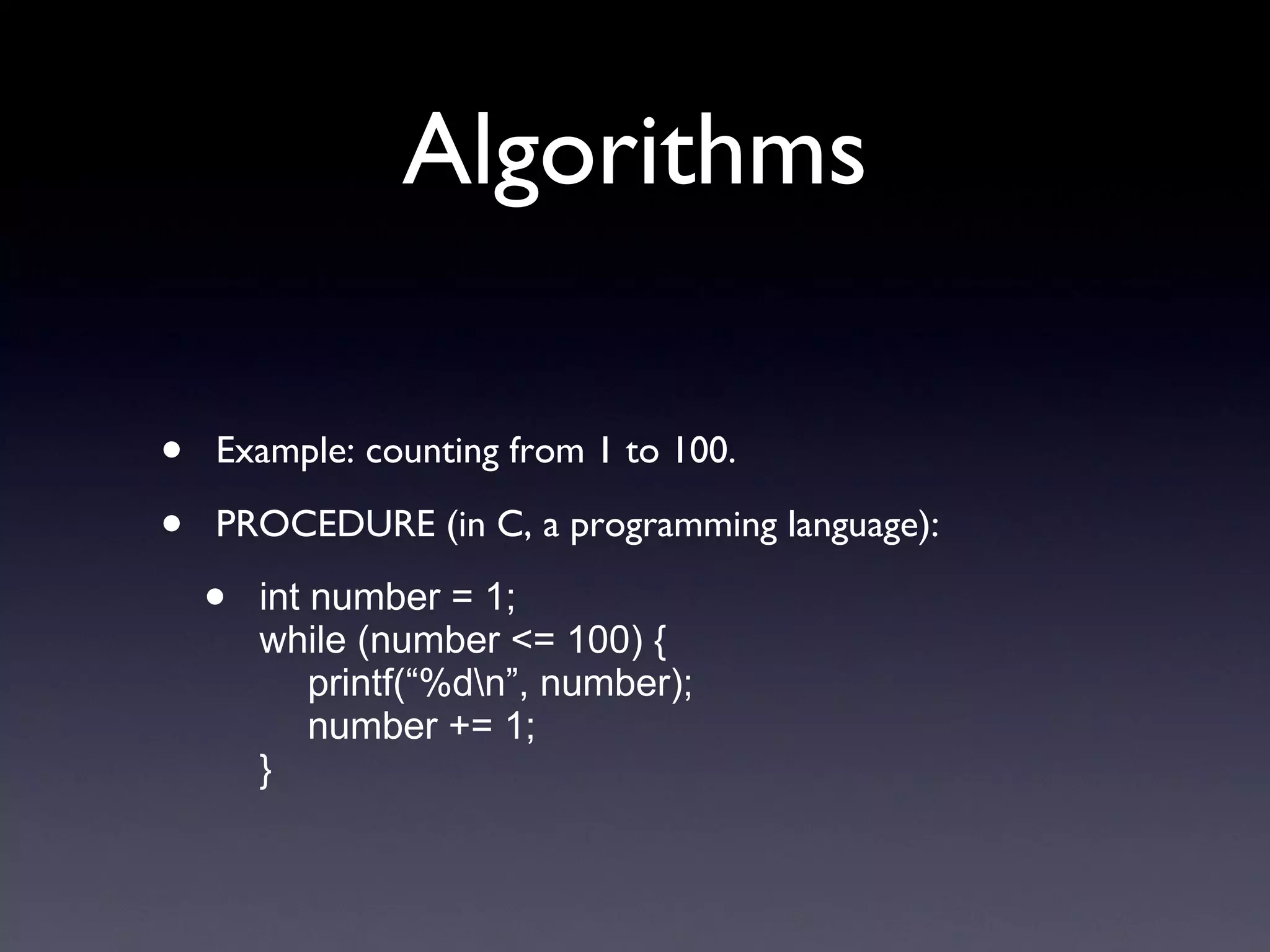 Algorithms Example: counting from 1 to 100. PROCEDURE (in C, a programming language): int number = 1; while (number <= 100) { printf(“%d\n”, number); number += 1; } 