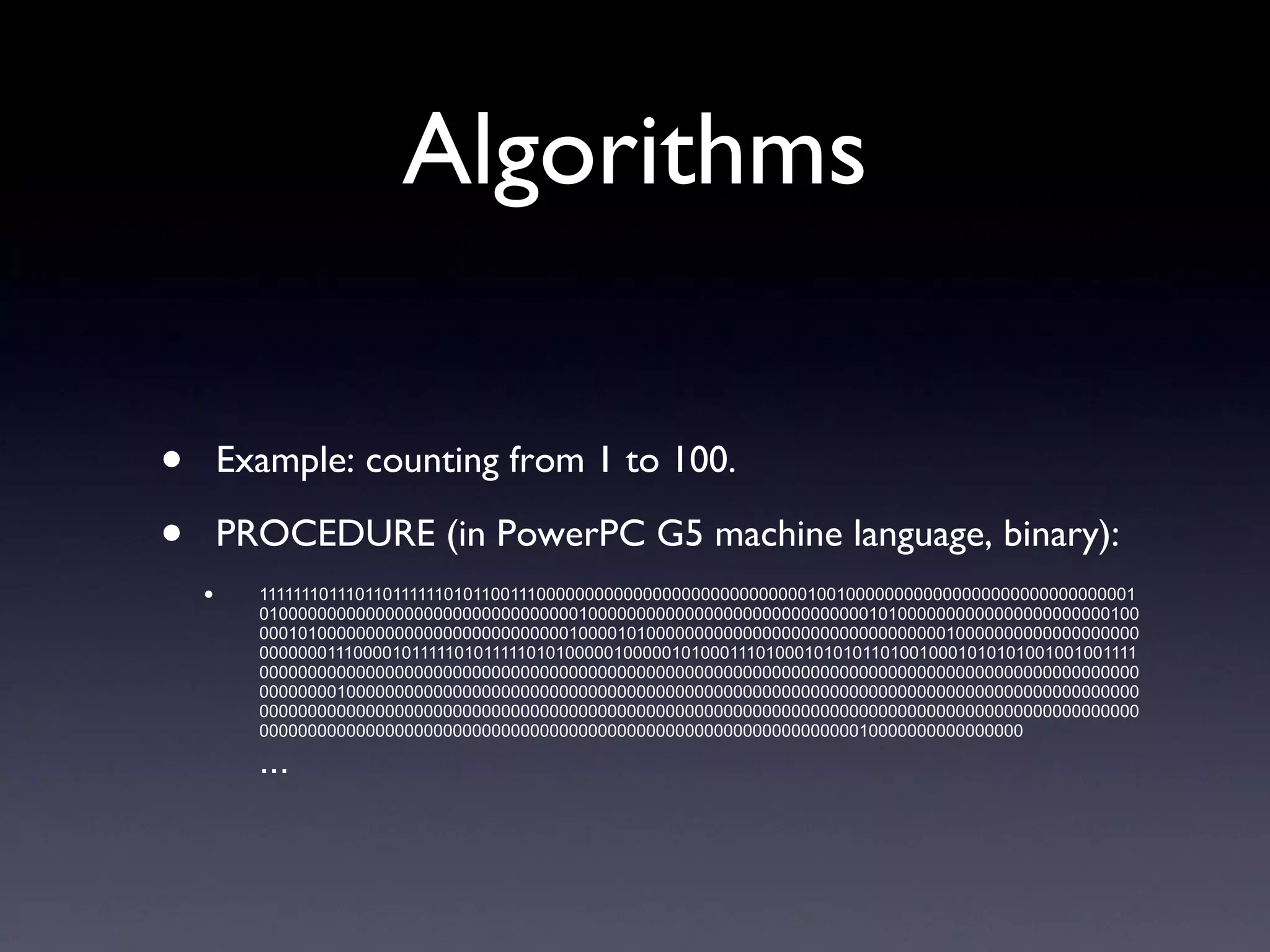 Algorithms Example: counting from 1 to 100. PROCEDURE (in PowerPC G5 machine language, binary): 111111101110110111111010110011100000000000000000000000000001001000000000000000000000000000001010000000000000000000000000000000100000000000000000000000000000101000000000000000000000010000010100000000000000000000000000100001010000000000000000000000000000000100000000000000000000000000111000010111110101111101010000010000010100011101000101010110100100010101010010010011110000000000000000000000000000000000000000000000000000000000000000000000000000000000000000000000000001000000000000000000000000000000000000000000000000000000000000000000000000000000000000000000000000000000000000000000000000000000000000000000000000000000000000000000000000000000000000000000000000000000000000000000000000000000000000000000010000000000000000 ... 