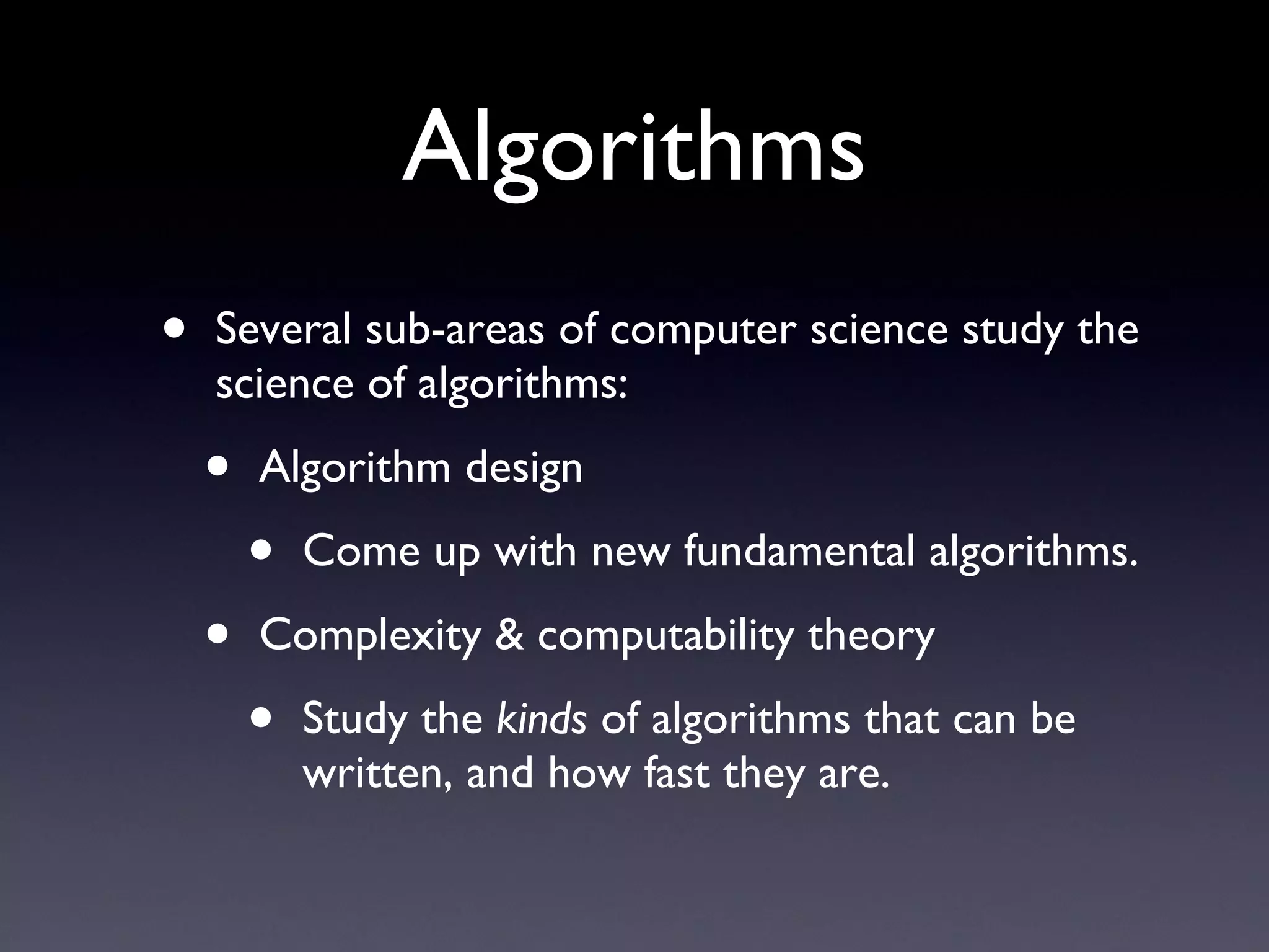 Algorithms Several sub-areas of computer science study the science of algorithms: Algorithm design Come up with new fundamental algorithms. Complexity & computability theory Study the  kinds  of algorithms that can be written, and how fast they are. 