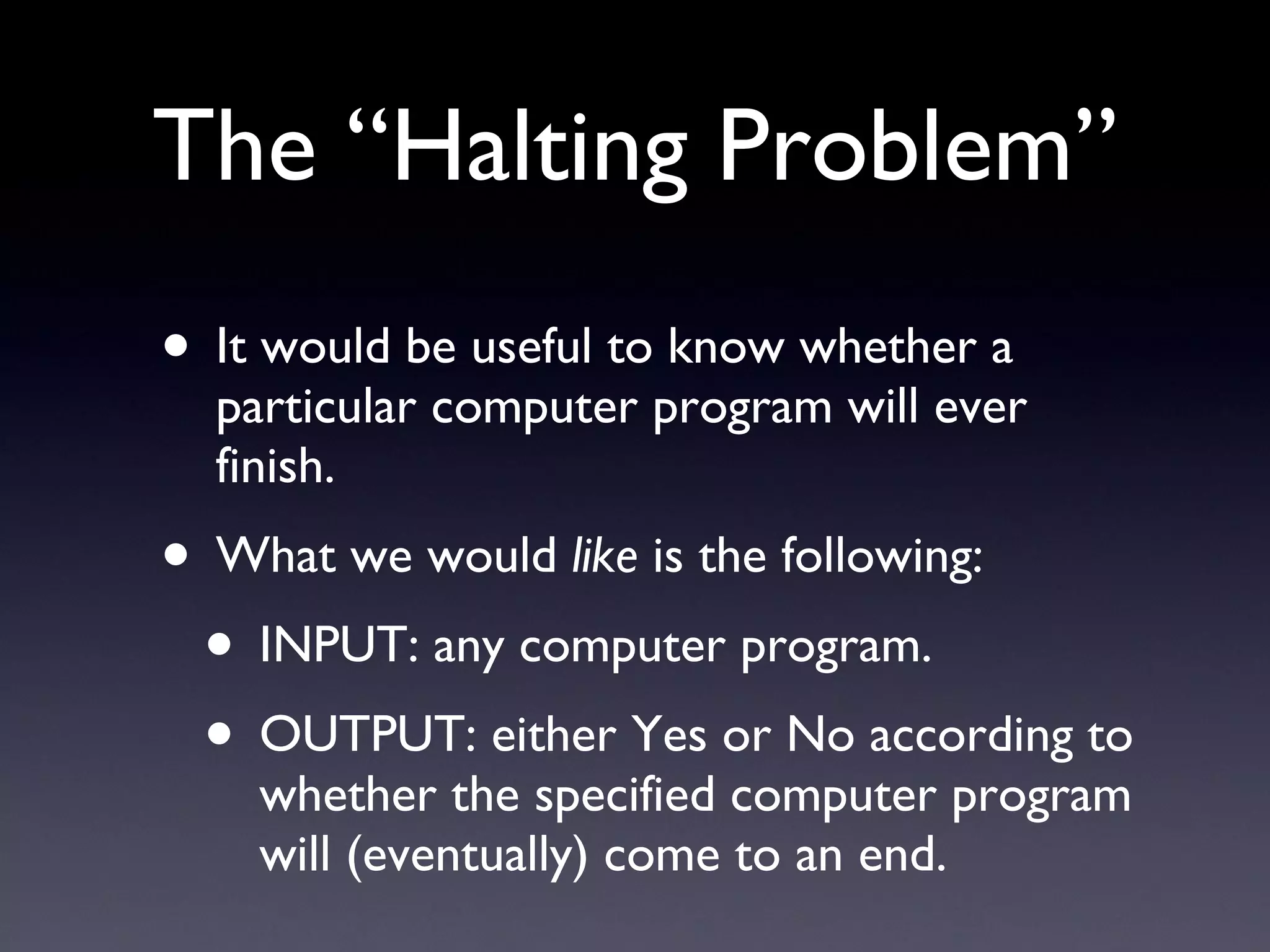 The “Halting Problem” It would be useful to know whether a particular computer program will ever finish. What we would  like  is the following: INPUT: any computer program. OUTPUT: either Yes or No according to whether the specified computer program will (eventually) come to an end. 