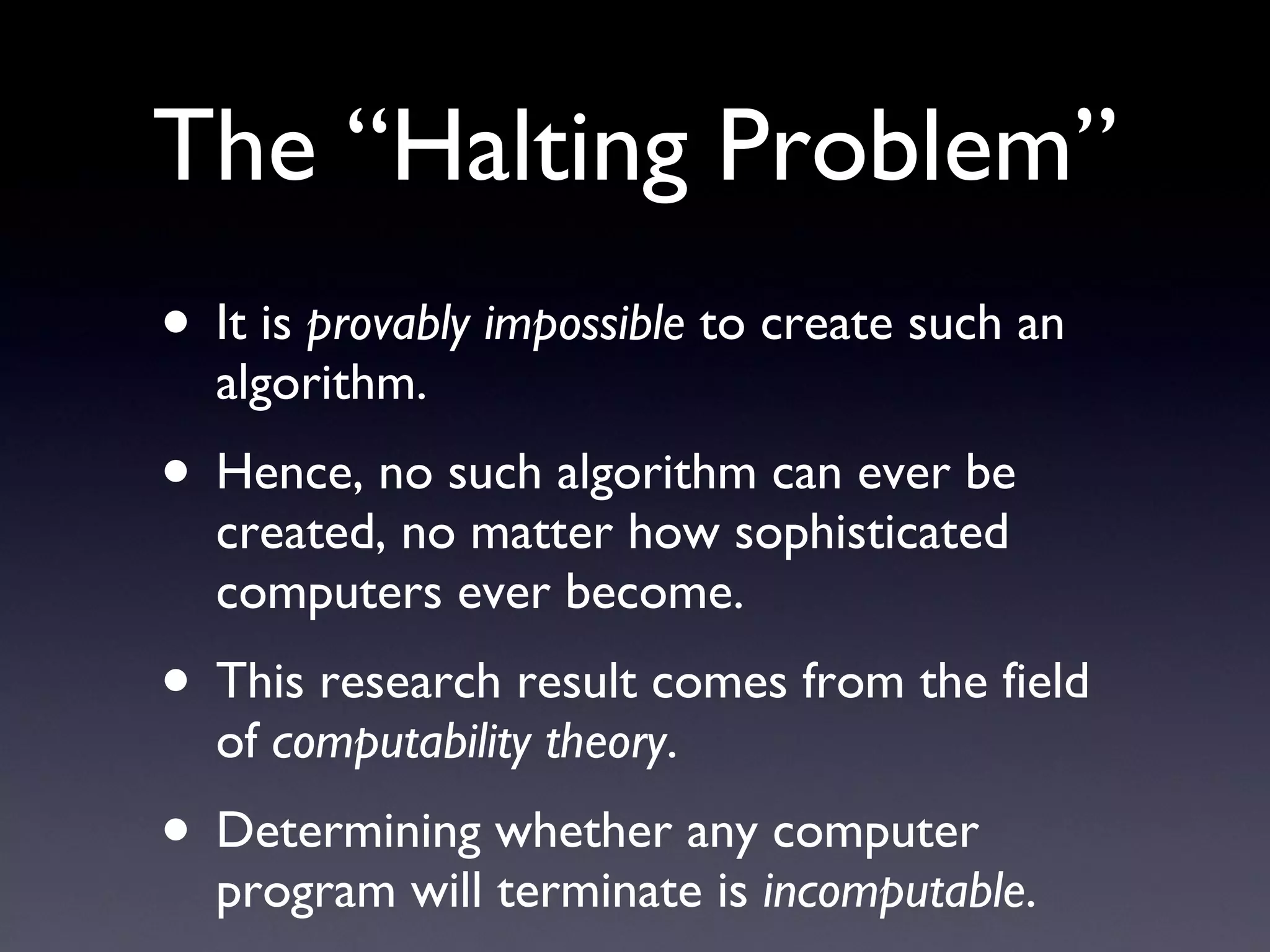 The “Halting Problem” It is  provably impossible  to create such an algorithm. Hence, no such algorithm can ever be created, no matter how sophisticated computers ever become. This research result comes from the field of  computability theory . Determining whether any computer program will terminate is  incomputable . 
