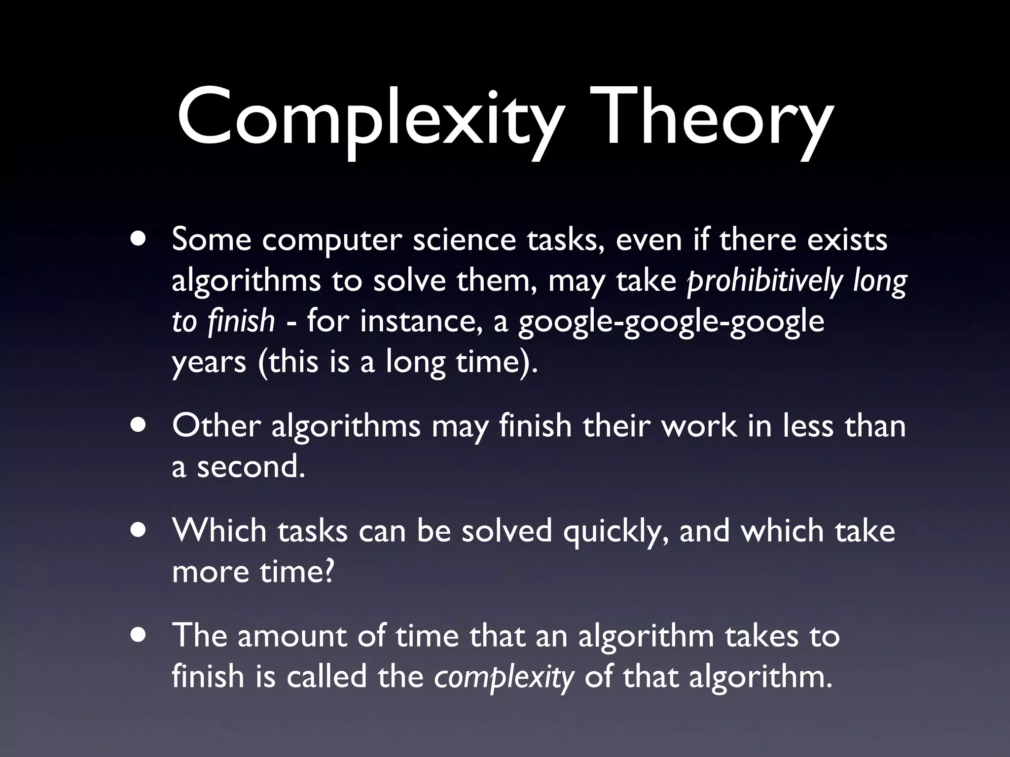 Complexity Theory Some computer science tasks, even if there exists algorithms to solve them, may take  prohibitively long to finish  - for instance, a google-google-google years (this is a long time). Other algorithms may finish their work in less than a second. Which tasks can be solved quickly, and which take more time? The amount of time that an algorithm takes to finish is called the  complexity  of that algorithm. 