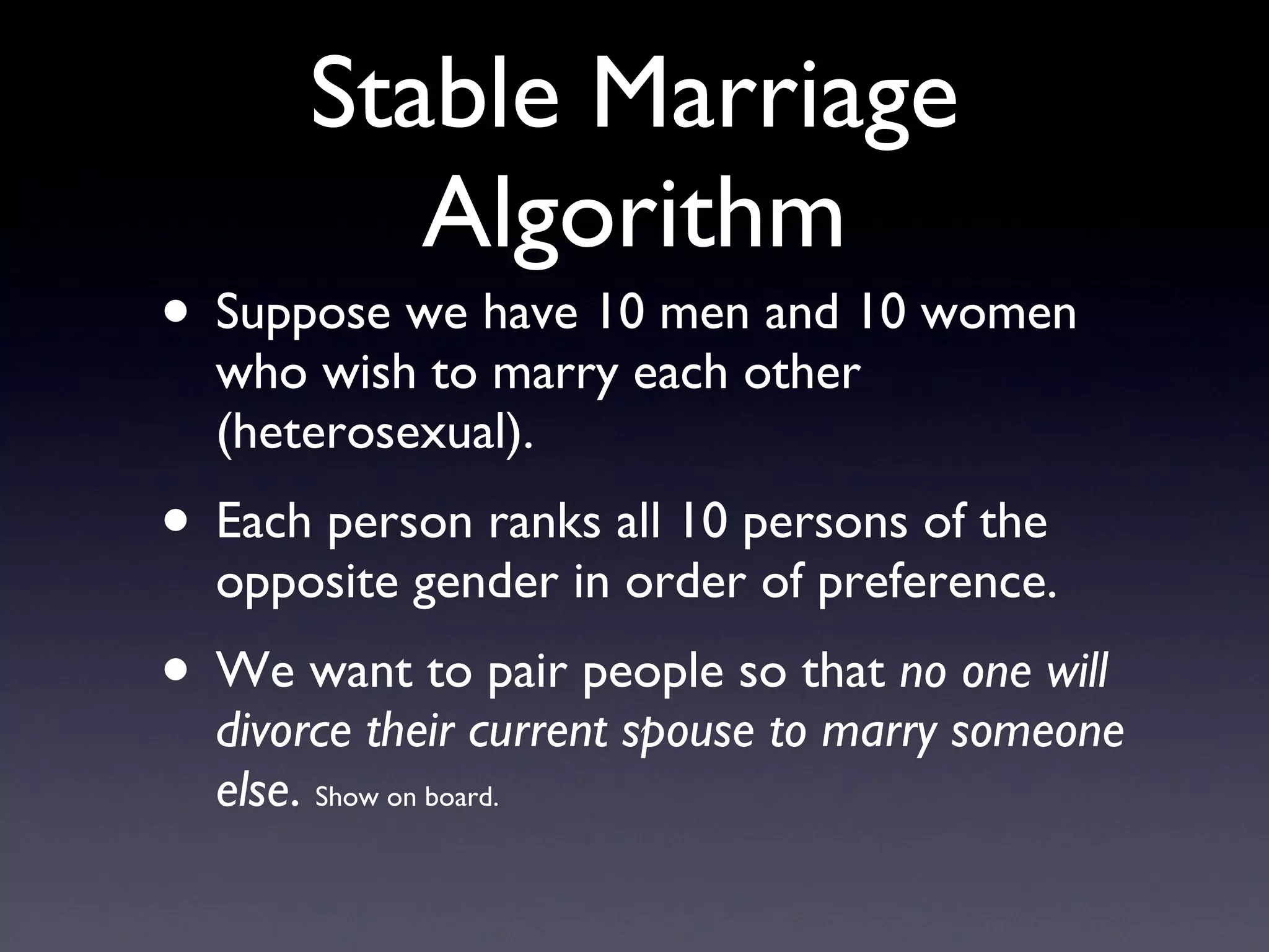 Stable Marriage Algorithm Suppose we have 10 men and 10 women who wish to marry each other (heterosexual). Each person ranks all 10 persons of the opposite gender in order of preference. We want to pair people so that  no one will divorce their current spouse to marry someone else .  Show on board. 
