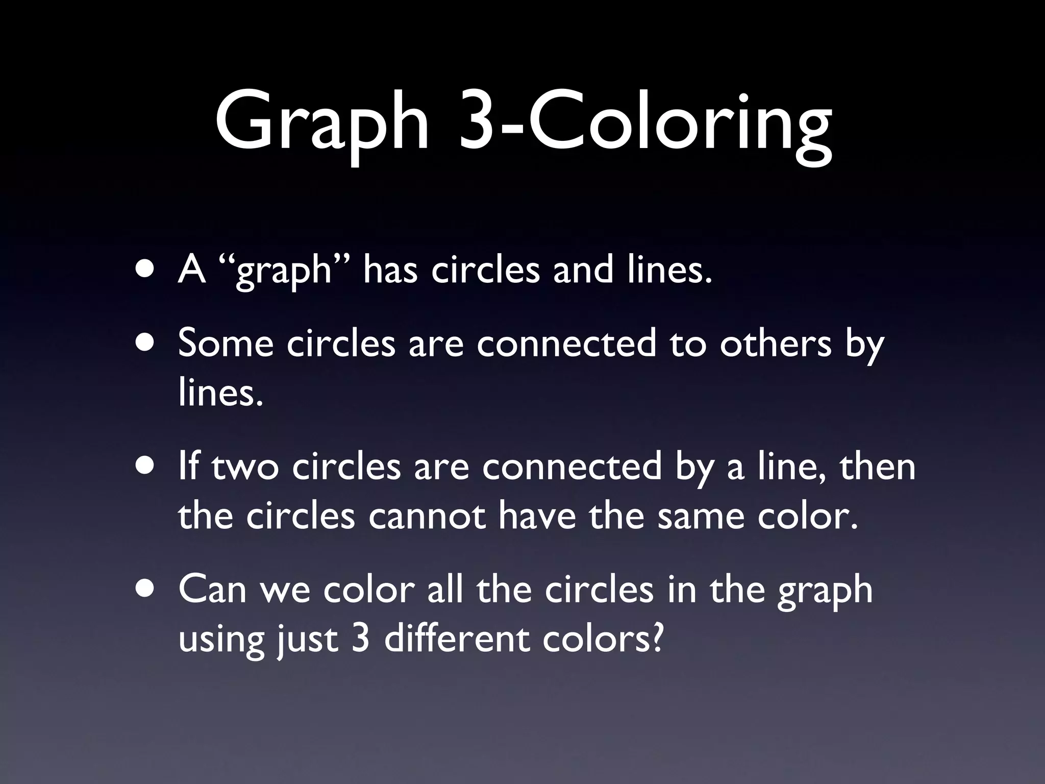 Graph 3-Coloring A “graph” has circles and lines. Some circles are connected to others by lines. If two circles are connected by a line, then the circles cannot have the same color. Can we color all the circles in the graph using just 3 different colors? 