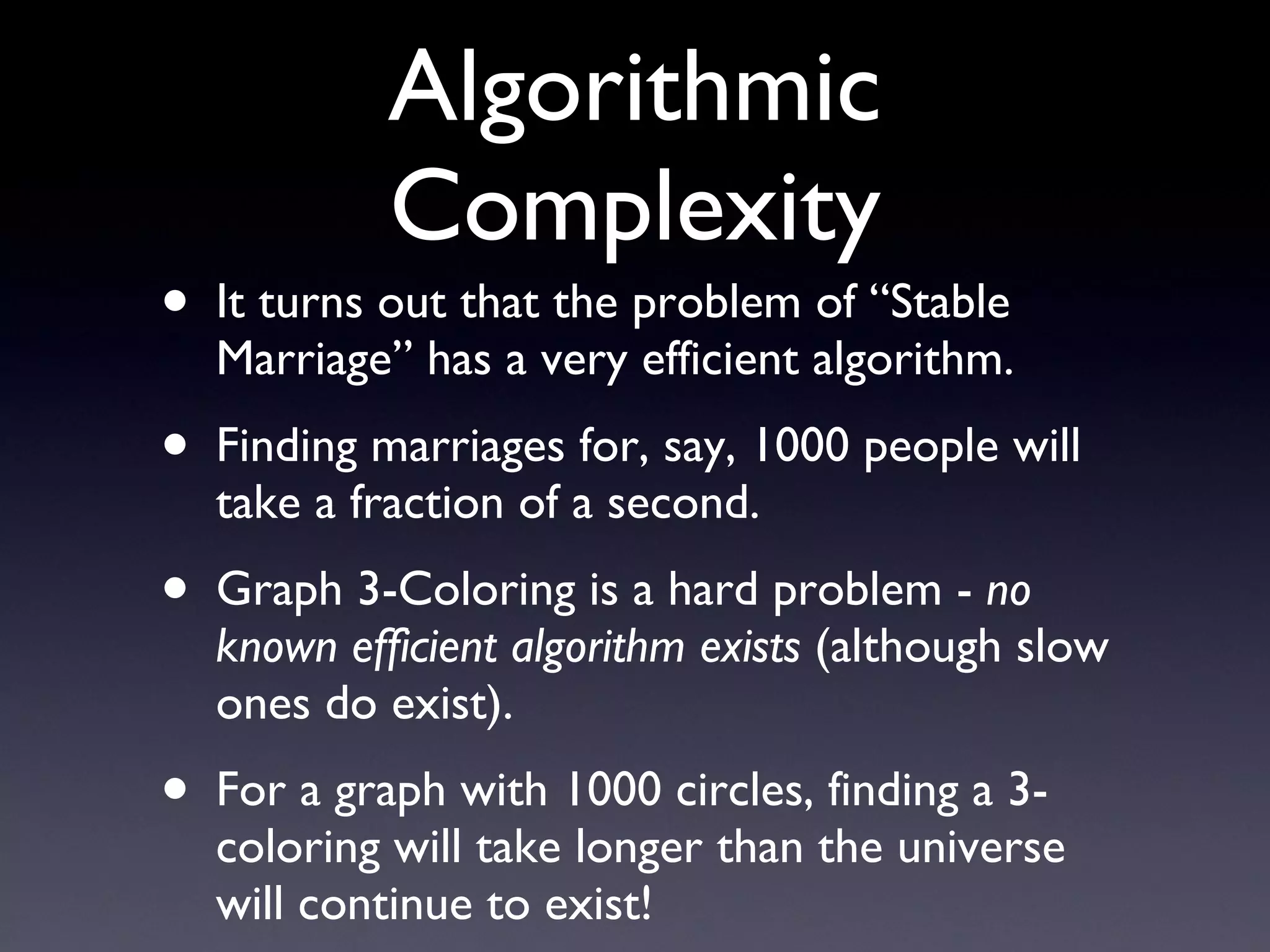 Algorithmic Complexity It turns out that the problem of “Stable Marriage” has a very efficient algorithm. Finding marriages for, say, 1000 people will take a fraction of a second. Graph 3-Coloring is a hard problem -  no known efficient algorithm exists  (although slow ones do exist). For a graph with 1000 circles, finding a 3-coloring will take longer than the universe will continue to exist! 
