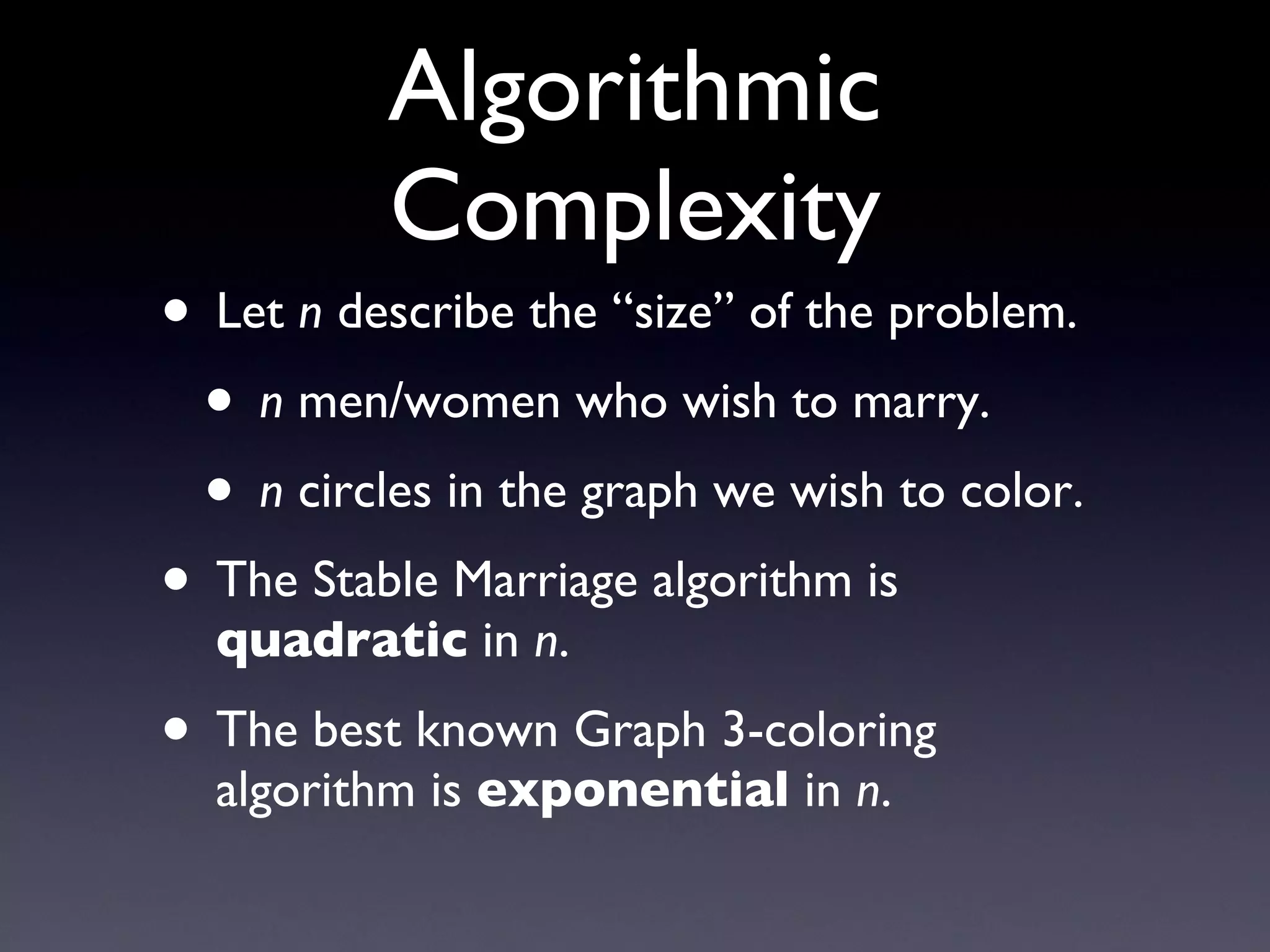 Algorithmic Complexity Let  n  describe the “size” of the problem. n  men/women who wish to marry. n  circles in the graph we wish to color. The Stable Marriage algorithm is  quadratic  in  n . The best known Graph 3-coloring algorithm is  exponential  in  n . 