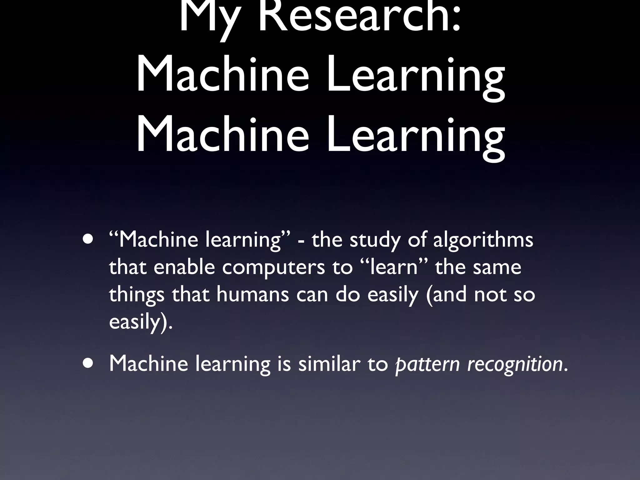 My Research: Machine Learning Machine Learning “ Machine learning” - the study of algorithms that enable computers to “learn” the same things that humans can do easily (and not so easily). Machine learning is similar to  pattern recognition . 