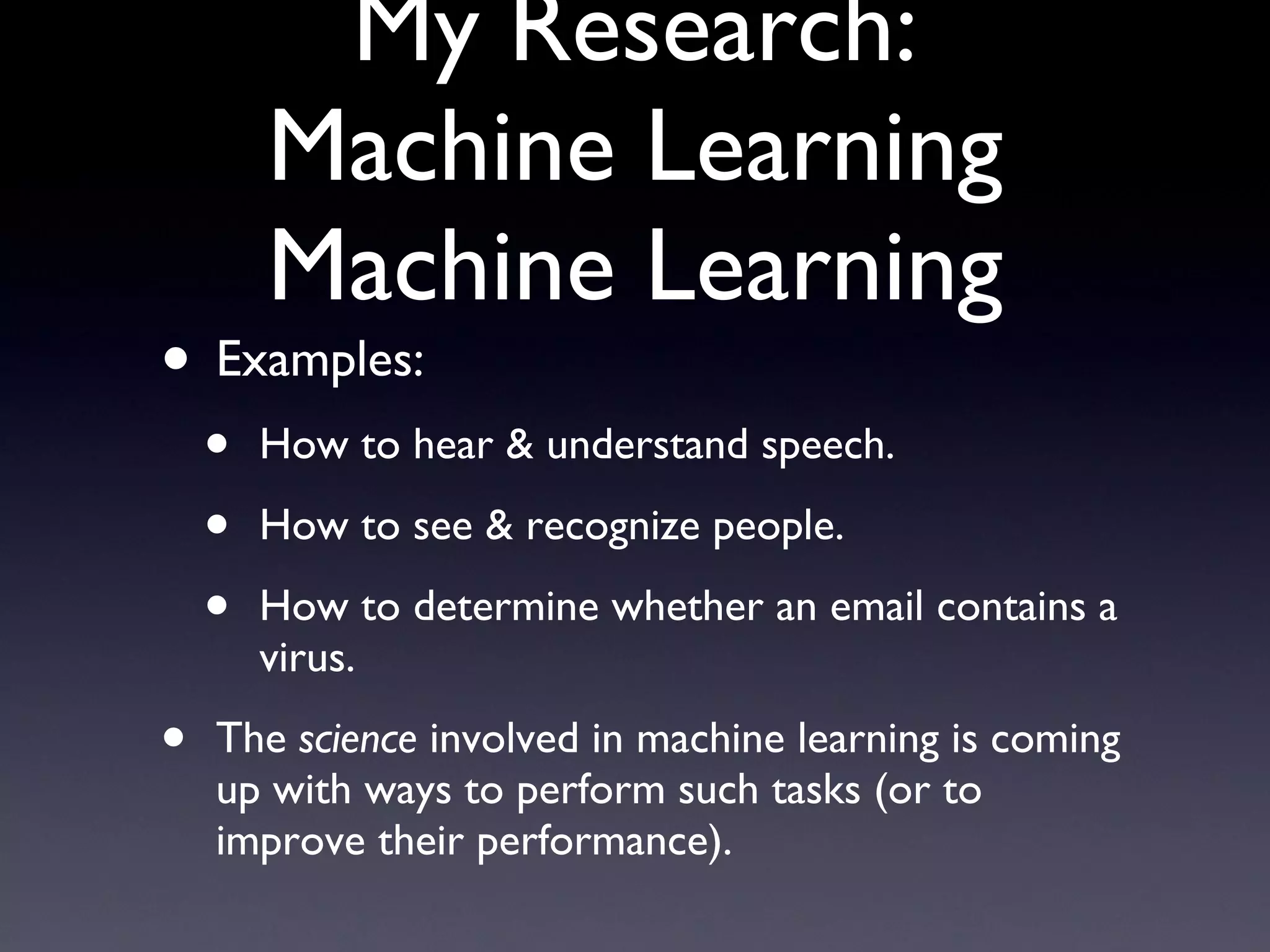My Research: Machine Learning Machine Learning Examples: How to hear & understand speech. How to see & recognize people. How to determine whether an email contains a virus. The  science  involved in machine learning is coming up with ways to perform such tasks (or to improve their performance). 