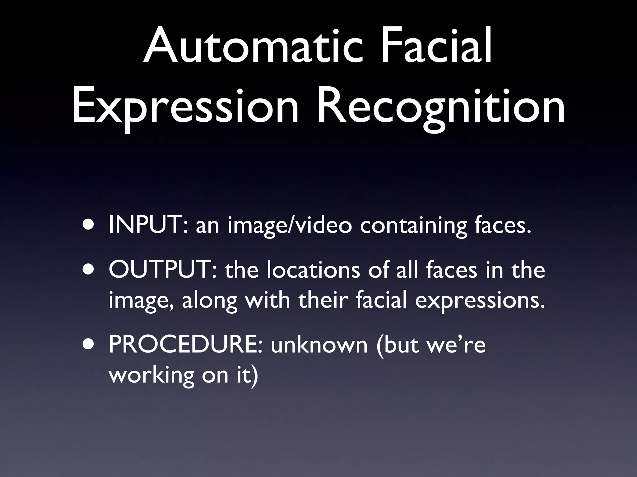 Automatic Facial Expression Recognition INPUT: an image/video containing faces. OUTPUT: the locations of all faces in the image, along with their facial expressions. PROCEDURE: unknown (but we’re working on it) 