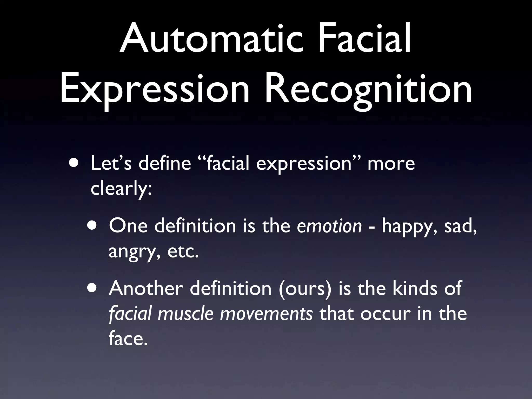 Automatic Facial Expression Recognition Let’s define “facial expression” more clearly: One definition is the  emotion  - happy, sad, angry, etc. Another definition (ours) is the kinds of  facial muscle movements  that occur in the face. 