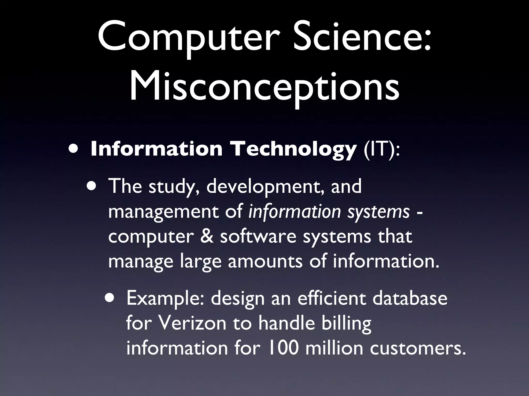 Computer Science: Misconceptions Information Technology  (IT): The study, development, and management of  information systems  - computer & software systems that manage large amounts of information. Example: design an efficient database for Verizon to handle billing information for 100 million customers. 
