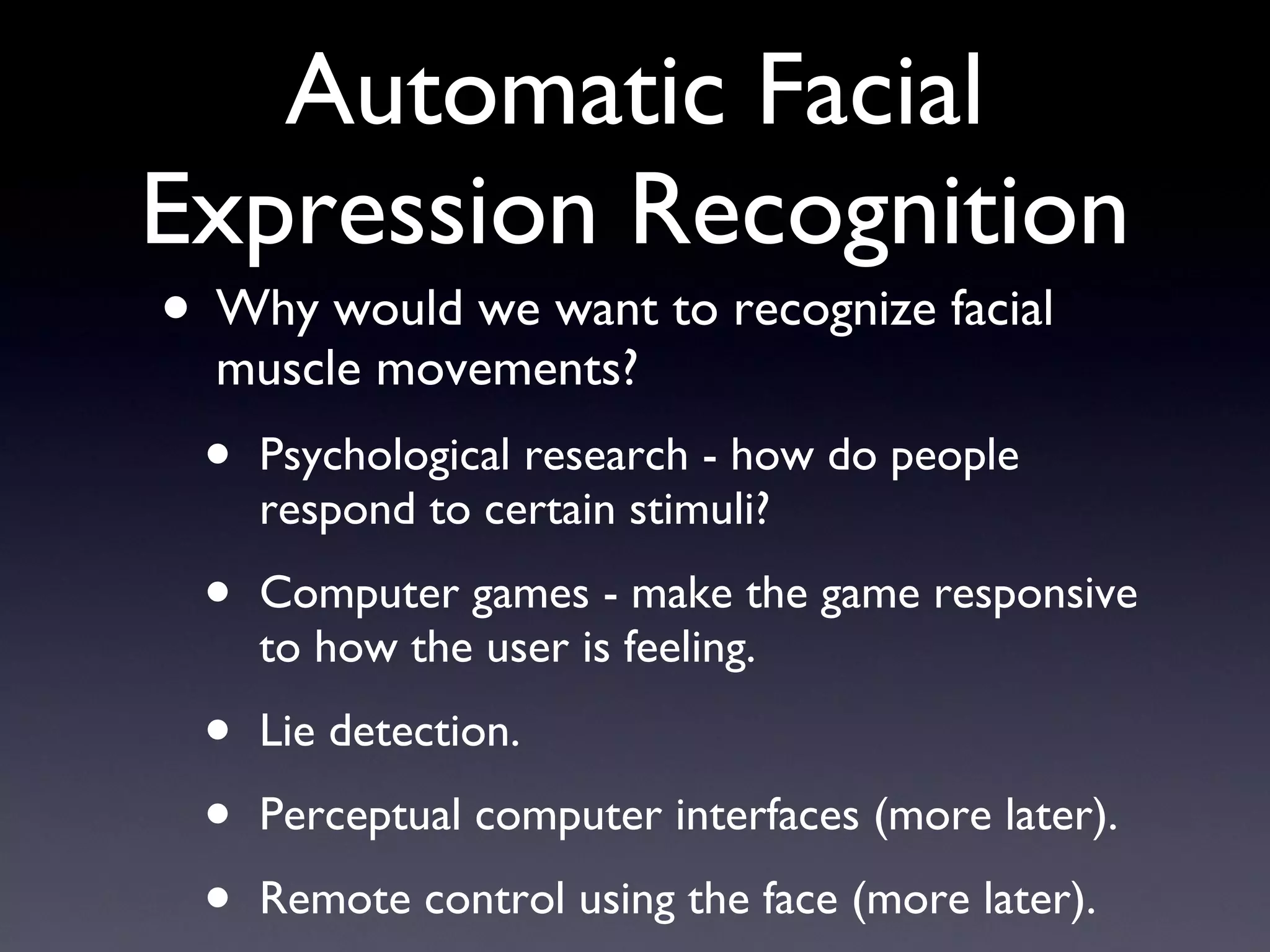 Automatic Facial Expression Recognition Why would we want to recognize facial muscle movements? Psychological research - how do people respond to certain stimuli? Computer games - make the game responsive to how the user is feeling. Lie detection. Perceptual computer interfaces (more later). Remote control using the face (more later). 