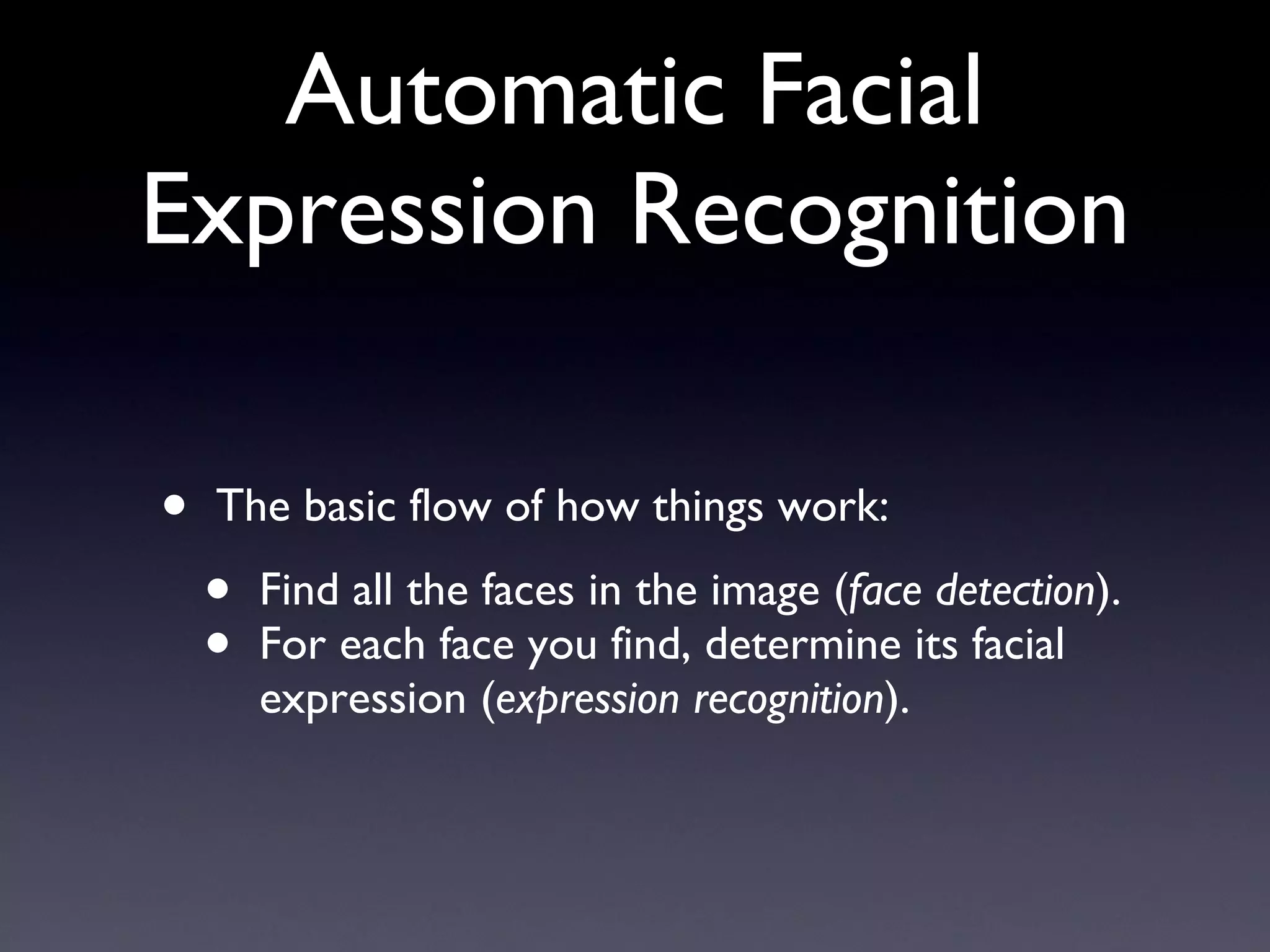 Automatic Facial Expression Recognition The basic flow of how things work: Find all the faces in the image ( face detection ). For each face you find, determine its facial expression ( expression recognition ). 