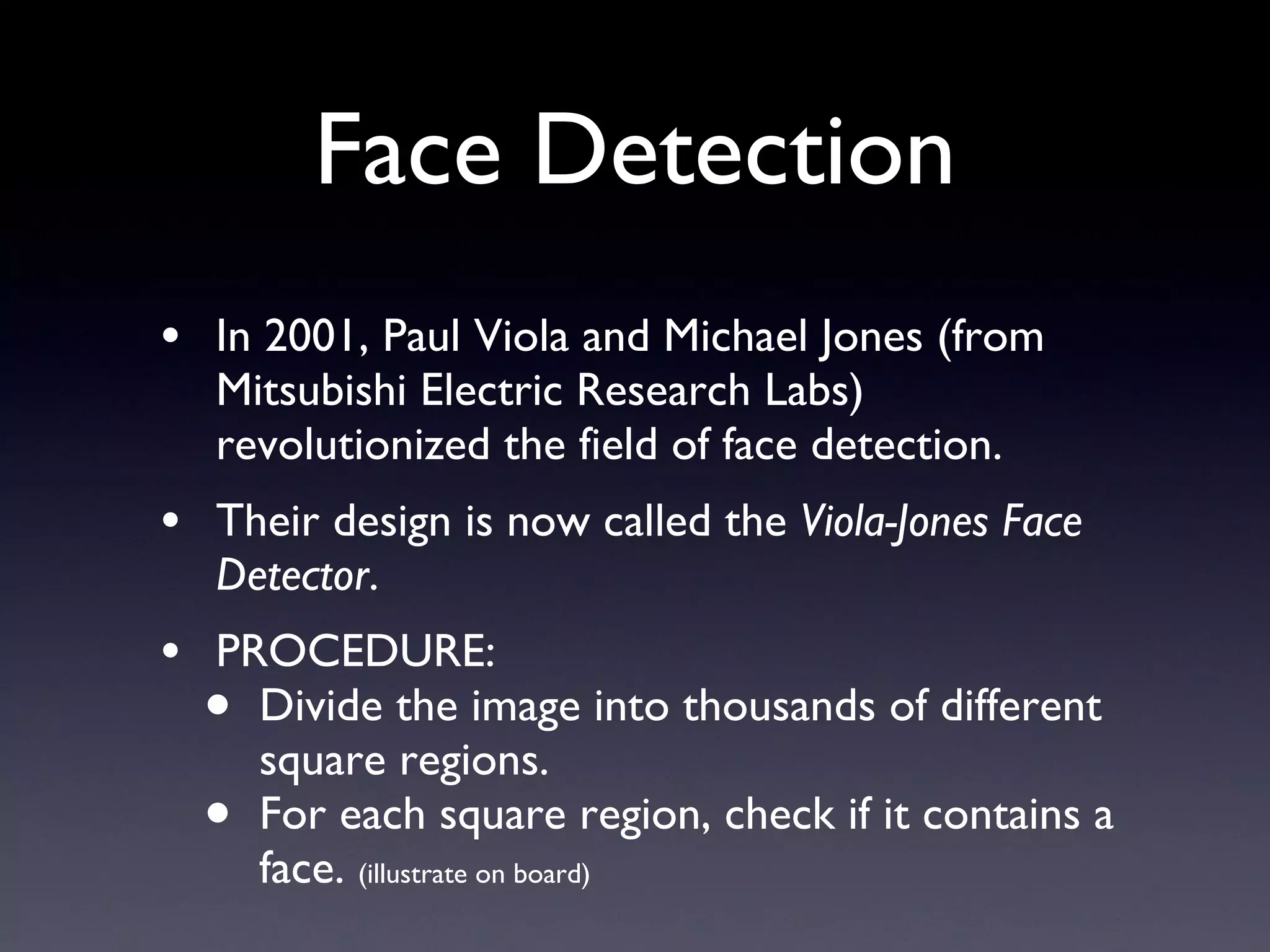 Face Detection In 2001, Paul Viola and Michael Jones (from Mitsubishi Electric Research Labs) revolutionized the field of face detection. Their design is now called the  Viola-Jones Face Detector . PROCEDURE: Divide the image into thousands of different square regions. For each square region, check if it contains a face.  (illustrate on board) 
