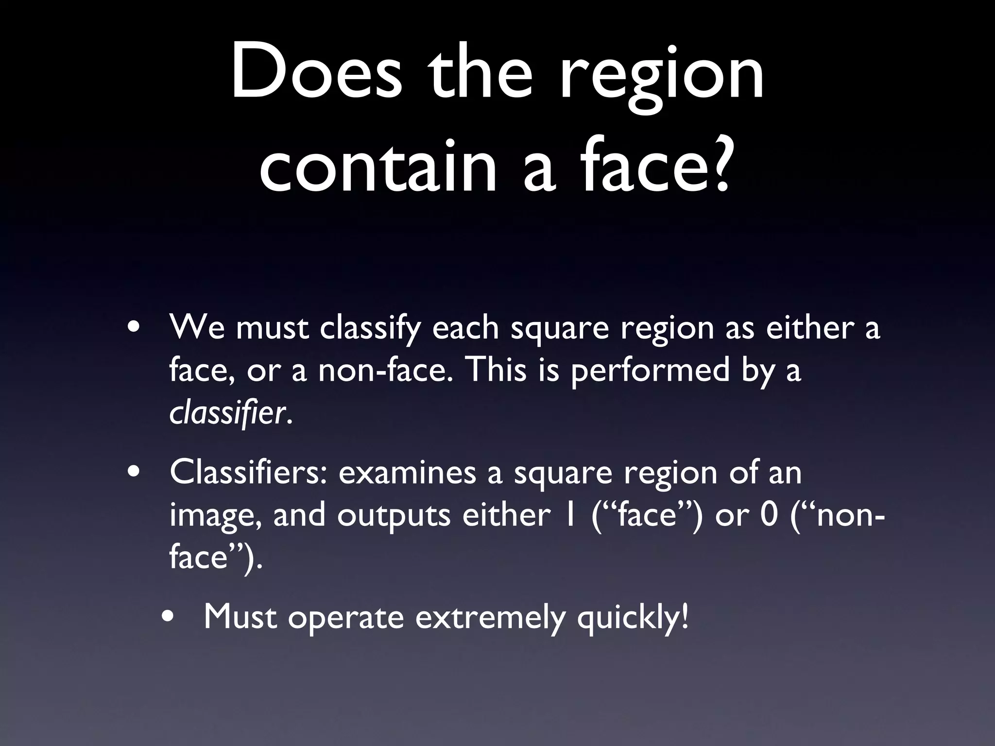 Does the region contain a face? We must classify each square region as either a face, or a non-face. This is performed by a  classifier . Classifiers: examines a square region of an image, and outputs either 1 (“face”) or 0 (“non-face”). Must operate extremely quickly! 