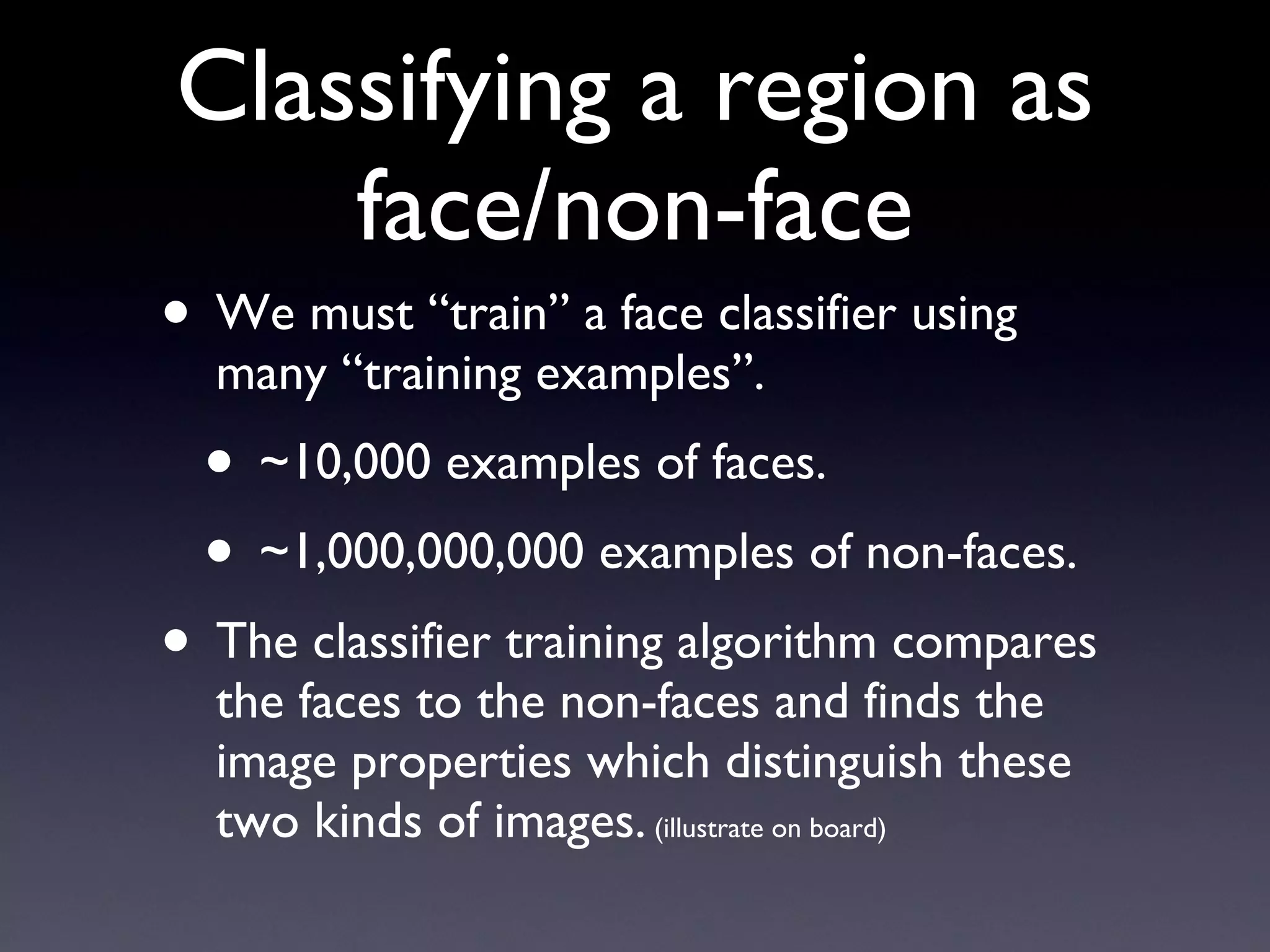 Classifying a region as face/non-face We must “train” a face classifier using many “training examples”. ~10,000 examples of faces. ~1,000,000,000 examples of non-faces. The classifier training algorithm compares the faces to the non-faces and finds the image properties which distinguish these two kinds of images.  (illustrate on board) 