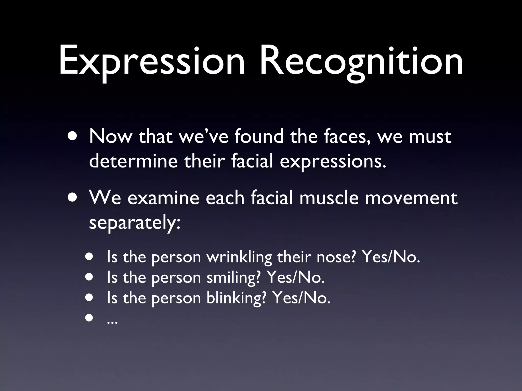 Expression Recognition Now that we’ve found the faces, we must determine their facial expressions. We examine each facial muscle movement separately: Is the person wrinkling their nose? Yes/No. Is the person smiling? Yes/No. Is the person blinking? Yes/No. ... 