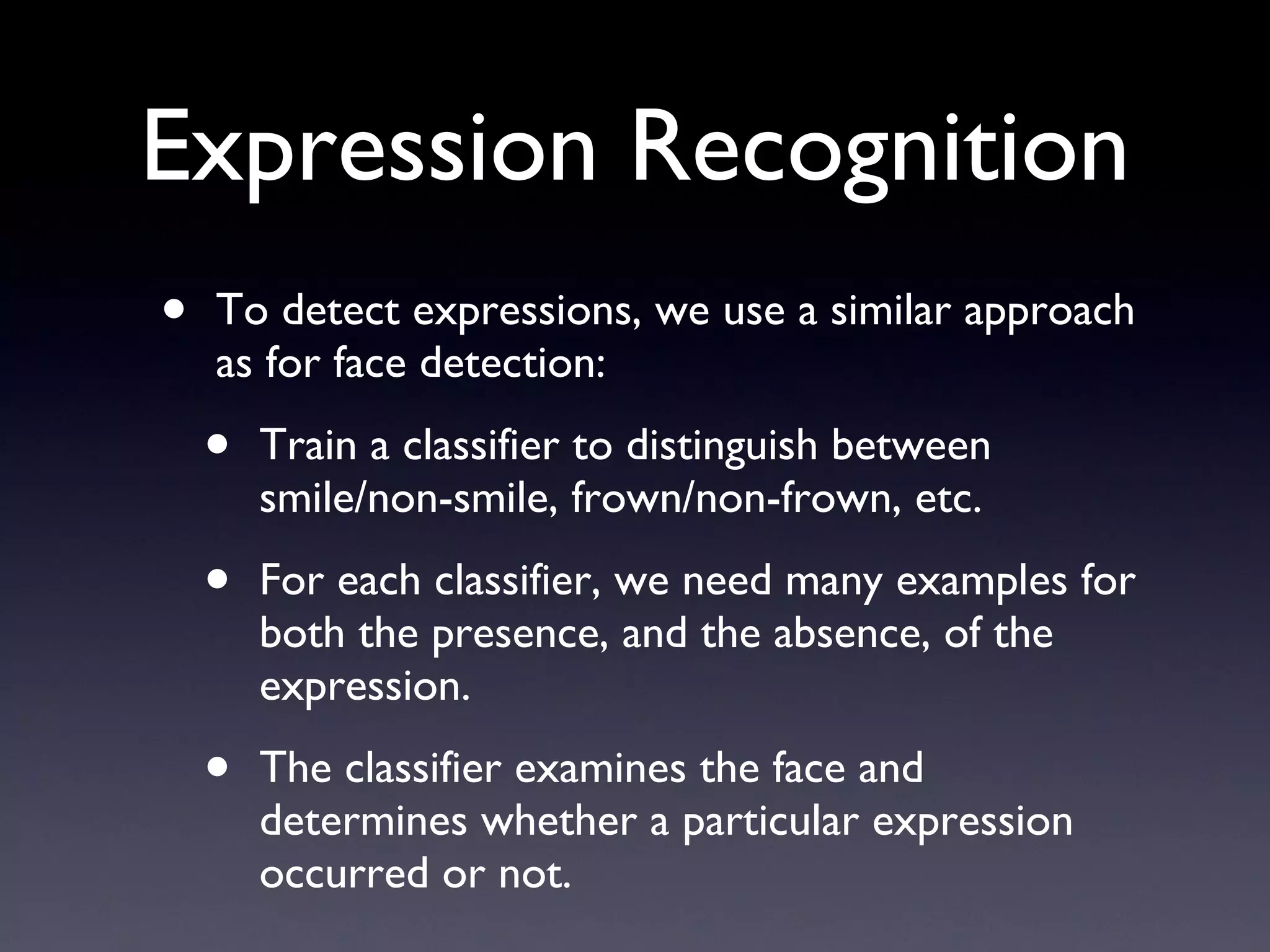 Expression Recognition To detect expressions, we use a similar approach as for face detection: Train a classifier to distinguish between smile/non-smile, frown/non-frown, etc. For each classifier, we need many examples for both the presence, and the absence, of the expression. The classifier examines the face and determines whether a particular expression occurred or not. 