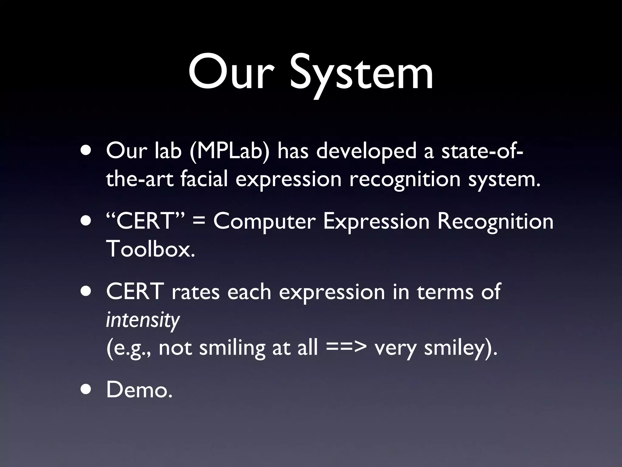 Our System Our lab (MPLab) has developed a state-of-the-art facial expression recognition system. “ CERT” = Computer Expression Recognition Toolbox. CERT rates each expression in terms of  intensity (e.g., not smiling at all ==> very smiley). Demo. 