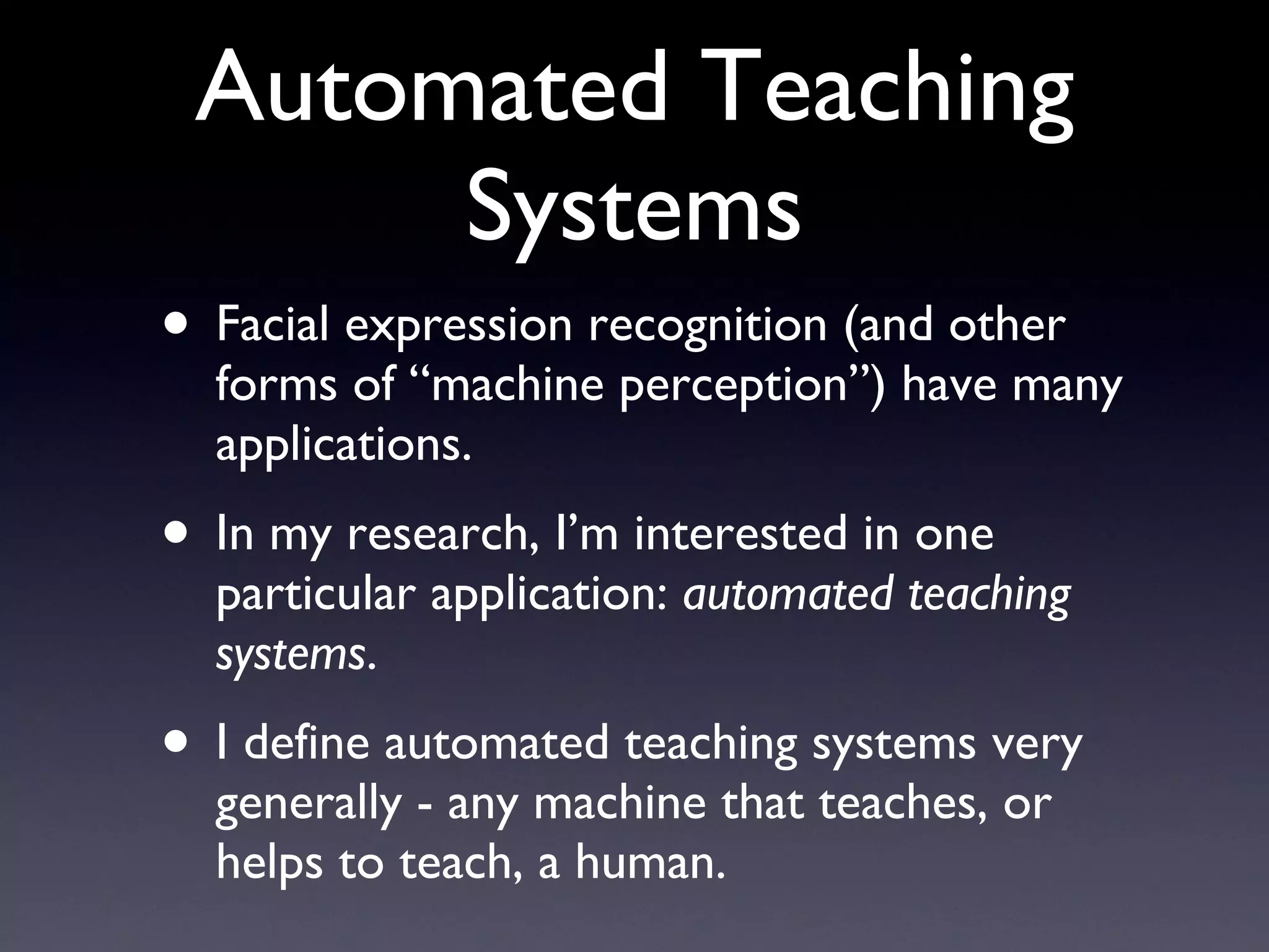 Automated Teaching Systems Facial expression recognition (and other forms of “machine perception”) have many applications. In my research, I’m interested in one particular application:  automated teaching systems . I define automated teaching systems very generally - any machine that teaches, or helps to teach, a human. 