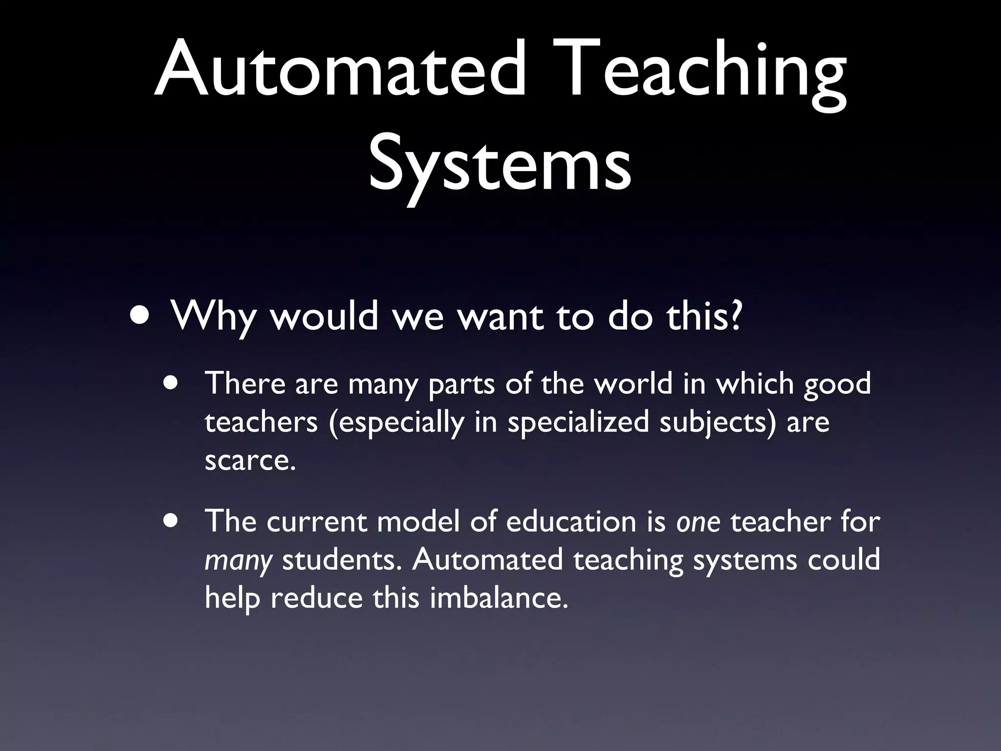 Automated Teaching Systems Why would we want to do this? There are many parts of the world in which good teachers (especially in specialized subjects) are scarce. The current model of education is  one  teacher for  many  students. Automated teaching systems could help reduce this imbalance. 