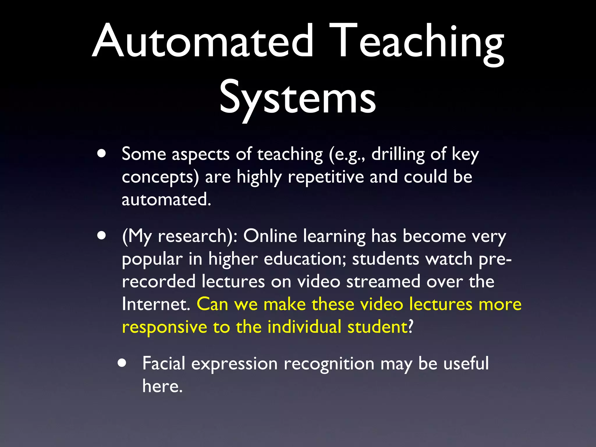 Automated Teaching Systems Some aspects of teaching (e.g., drilling of key concepts) are highly repetitive and could be automated. (My research): Online learning has become very popular in higher education; students watch pre-recorded lectures on video streamed over the Internet.  Can we make these video lectures more responsive to the individual student ? Facial expression recognition may be useful here. 
