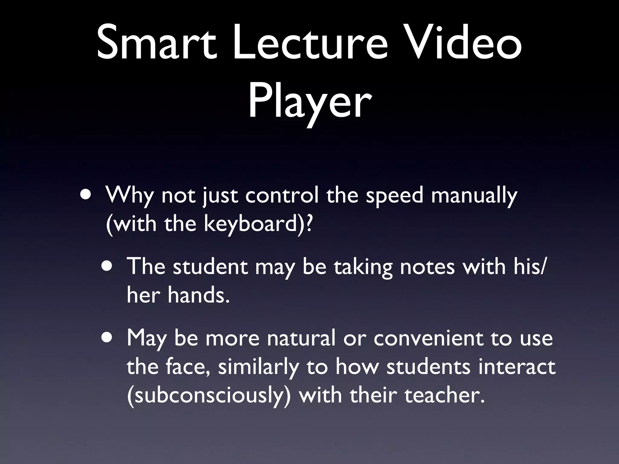 Smart Lecture Video Player Why not just control the speed manually (with the keyboard)? The student may be taking notes with his/her hands. May be more natural or convenient to use the face, similarly to how students interact (subconsciously) with their teacher. 